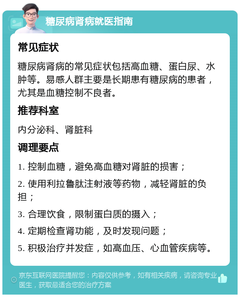 糖尿病肾病就医指南 常见症状 糖尿病肾病的常见症状包括高血糖、蛋白尿、水肿等。易感人群主要是长期患有糖尿病的患者，尤其是血糖控制不良者。 推荐科室 内分泌科、肾脏科 调理要点 1. 控制血糖，避免高血糖对肾脏的损害； 2. 使用利拉鲁肽注射液等药物，减轻肾脏的负担； 3. 合理饮食，限制蛋白质的摄入； 4. 定期检查肾功能，及时发现问题； 5. 积极治疗并发症，如高血压、心血管疾病等。