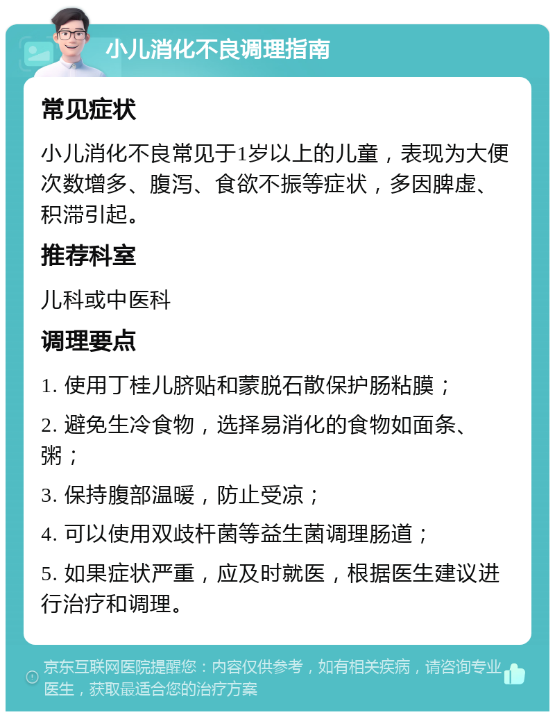 小儿消化不良调理指南 常见症状 小儿消化不良常见于1岁以上的儿童，表现为大便次数增多、腹泻、食欲不振等症状，多因脾虚、积滞引起。 推荐科室 儿科或中医科 调理要点 1. 使用丁桂儿脐贴和蒙脱石散保护肠粘膜； 2. 避免生冷食物，选择易消化的食物如面条、粥； 3. 保持腹部温暖，防止受凉； 4. 可以使用双歧杆菌等益生菌调理肠道； 5. 如果症状严重，应及时就医，根据医生建议进行治疗和调理。