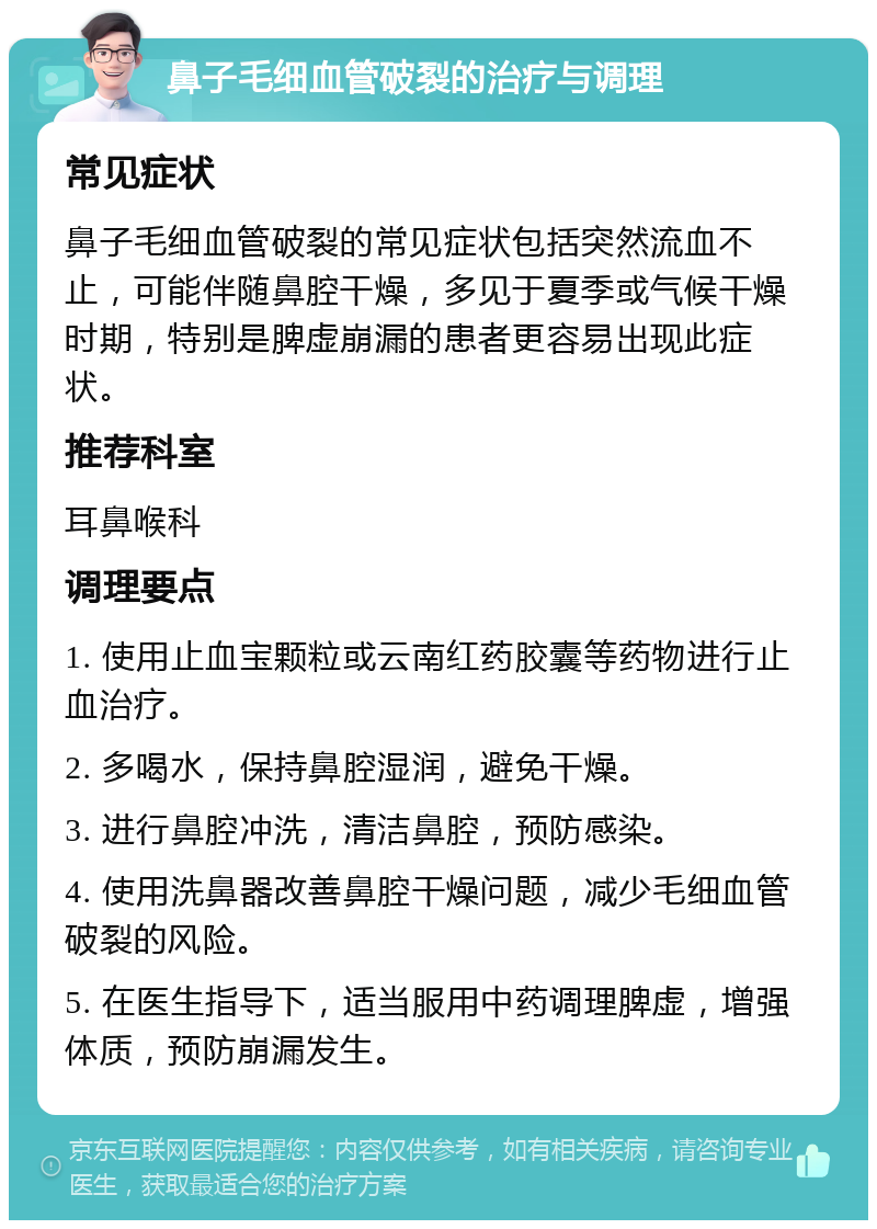 鼻子毛细血管破裂的治疗与调理 常见症状 鼻子毛细血管破裂的常见症状包括突然流血不止，可能伴随鼻腔干燥，多见于夏季或气候干燥时期，特别是脾虚崩漏的患者更容易出现此症状。 推荐科室 耳鼻喉科 调理要点 1. 使用止血宝颗粒或云南红药胶囊等药物进行止血治疗。 2. 多喝水，保持鼻腔湿润，避免干燥。 3. 进行鼻腔冲洗，清洁鼻腔，预防感染。 4. 使用洗鼻器改善鼻腔干燥问题，减少毛细血管破裂的风险。 5. 在医生指导下，适当服用中药调理脾虚，增强体质，预防崩漏发生。