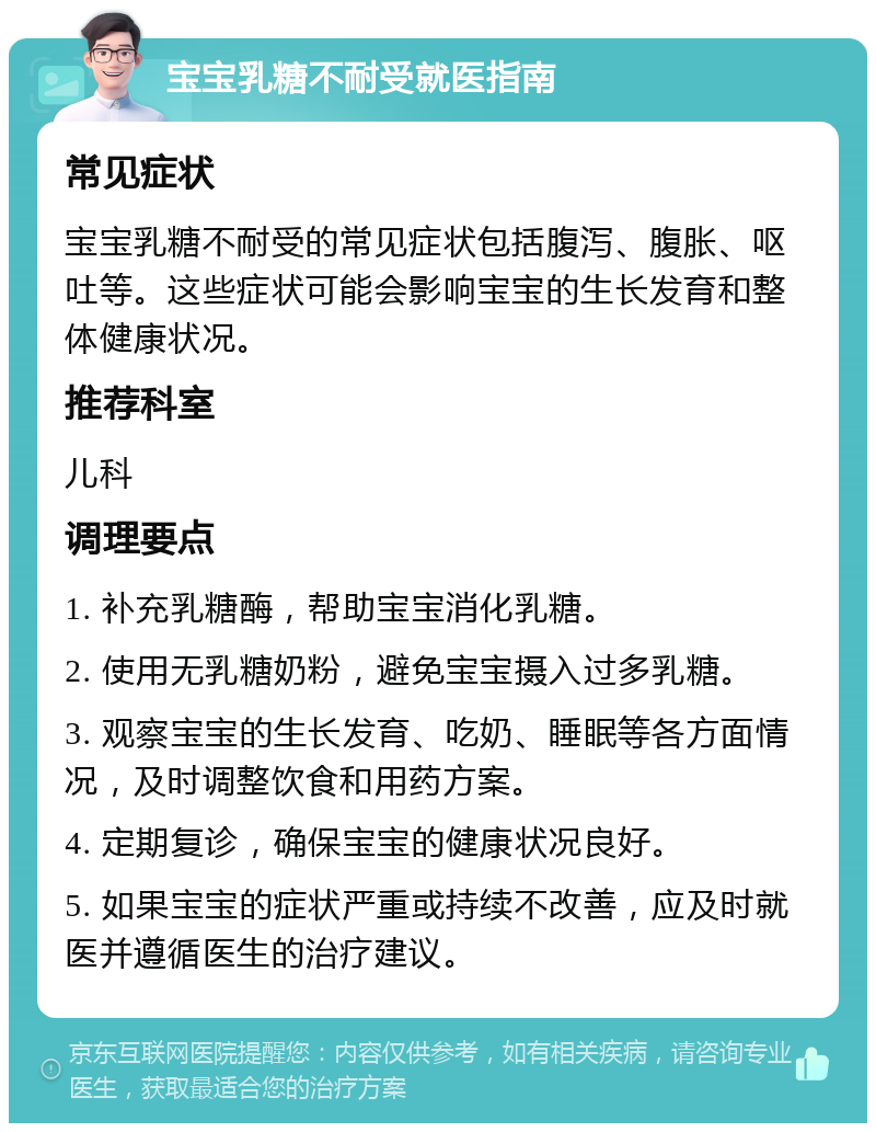 宝宝乳糖不耐受就医指南 常见症状 宝宝乳糖不耐受的常见症状包括腹泻、腹胀、呕吐等。这些症状可能会影响宝宝的生长发育和整体健康状况。 推荐科室 儿科 调理要点 1. 补充乳糖酶，帮助宝宝消化乳糖。 2. 使用无乳糖奶粉，避免宝宝摄入过多乳糖。 3. 观察宝宝的生长发育、吃奶、睡眠等各方面情况，及时调整饮食和用药方案。 4. 定期复诊，确保宝宝的健康状况良好。 5. 如果宝宝的症状严重或持续不改善，应及时就医并遵循医生的治疗建议。