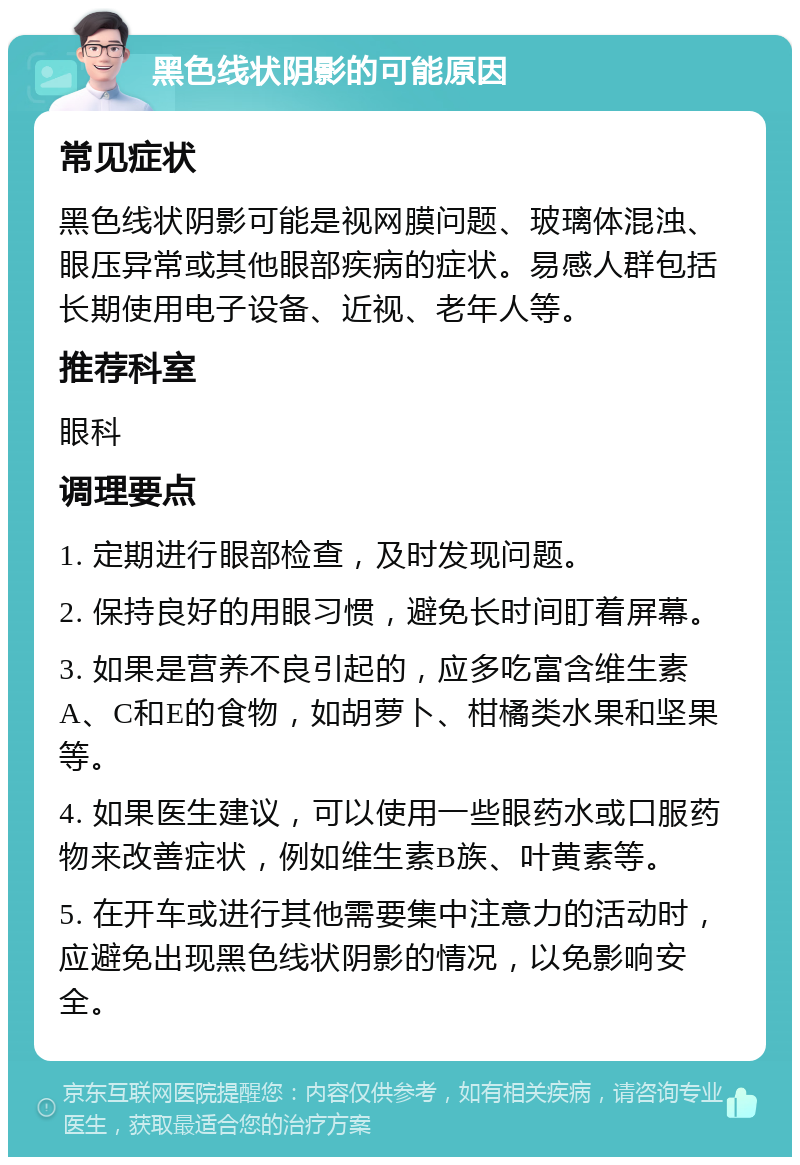 黑色线状阴影的可能原因 常见症状 黑色线状阴影可能是视网膜问题、玻璃体混浊、眼压异常或其他眼部疾病的症状。易感人群包括长期使用电子设备、近视、老年人等。 推荐科室 眼科 调理要点 1. 定期进行眼部检查，及时发现问题。 2. 保持良好的用眼习惯，避免长时间盯着屏幕。 3. 如果是营养不良引起的，应多吃富含维生素A、C和E的食物，如胡萝卜、柑橘类水果和坚果等。 4. 如果医生建议，可以使用一些眼药水或口服药物来改善症状，例如维生素B族、叶黄素等。 5. 在开车或进行其他需要集中注意力的活动时，应避免出现黑色线状阴影的情况，以免影响安全。