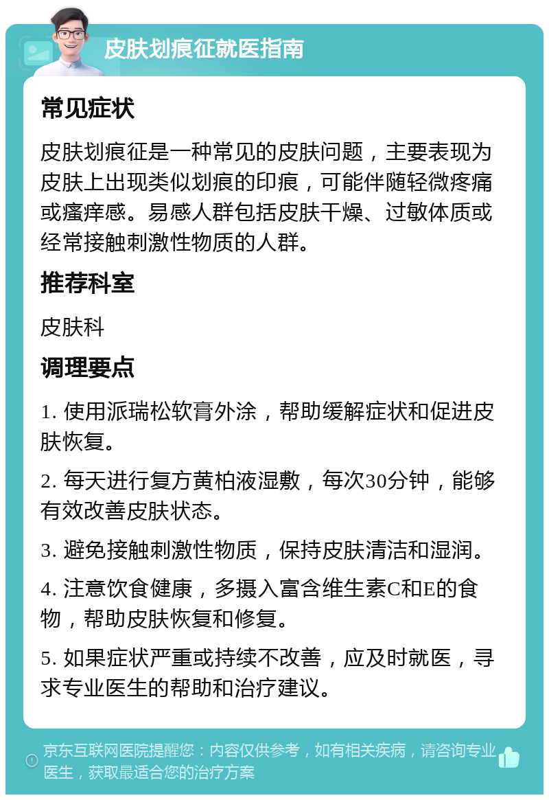 皮肤划痕征就医指南 常见症状 皮肤划痕征是一种常见的皮肤问题，主要表现为皮肤上出现类似划痕的印痕，可能伴随轻微疼痛或瘙痒感。易感人群包括皮肤干燥、过敏体质或经常接触刺激性物质的人群。 推荐科室 皮肤科 调理要点 1. 使用派瑞松软膏外涂，帮助缓解症状和促进皮肤恢复。 2. 每天进行复方黄柏液湿敷，每次30分钟，能够有效改善皮肤状态。 3. 避免接触刺激性物质，保持皮肤清洁和湿润。 4. 注意饮食健康，多摄入富含维生素C和E的食物，帮助皮肤恢复和修复。 5. 如果症状严重或持续不改善，应及时就医，寻求专业医生的帮助和治疗建议。