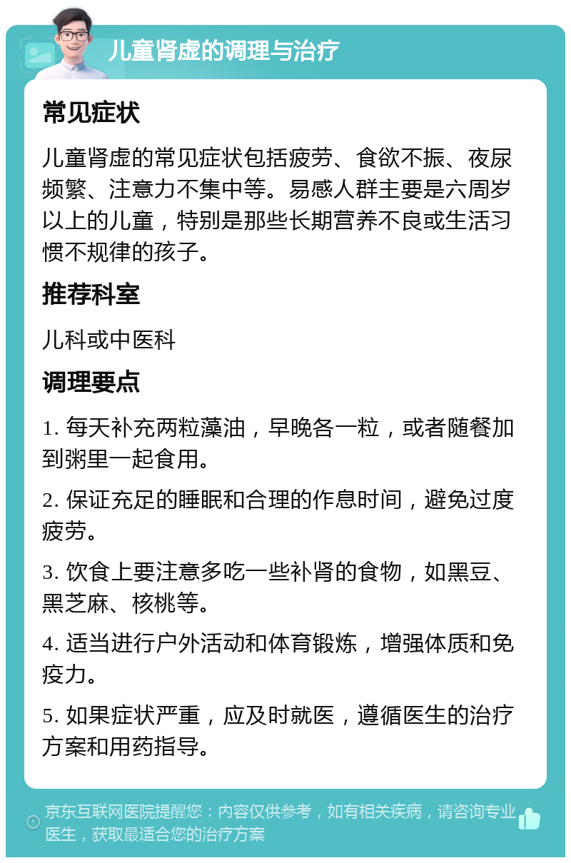 儿童肾虚的调理与治疗 常见症状 儿童肾虚的常见症状包括疲劳、食欲不振、夜尿频繁、注意力不集中等。易感人群主要是六周岁以上的儿童，特别是那些长期营养不良或生活习惯不规律的孩子。 推荐科室 儿科或中医科 调理要点 1. 每天补充两粒藻油，早晚各一粒，或者随餐加到粥里一起食用。 2. 保证充足的睡眠和合理的作息时间，避免过度疲劳。 3. 饮食上要注意多吃一些补肾的食物，如黑豆、黑芝麻、核桃等。 4. 适当进行户外活动和体育锻炼，增强体质和免疫力。 5. 如果症状严重，应及时就医，遵循医生的治疗方案和用药指导。