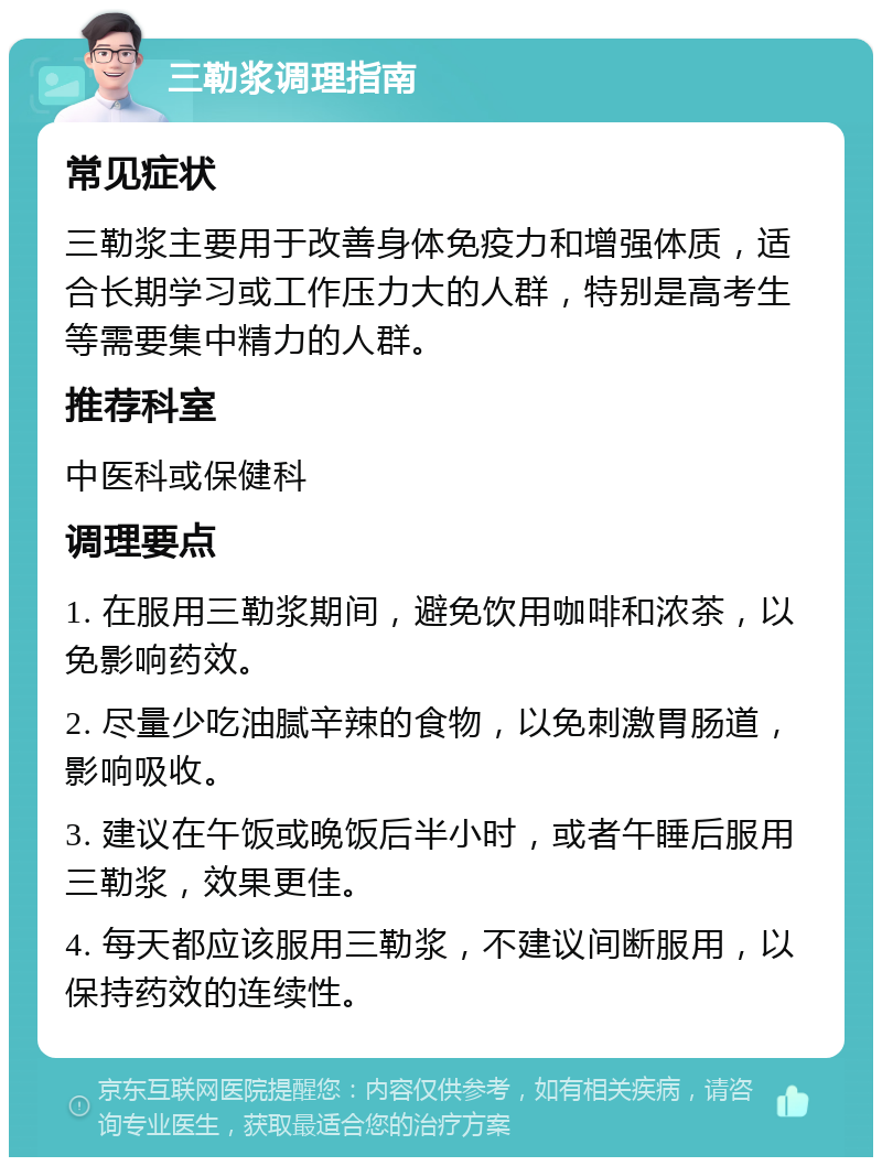 三勒浆调理指南 常见症状 三勒浆主要用于改善身体免疫力和增强体质，适合长期学习或工作压力大的人群，特别是高考生等需要集中精力的人群。 推荐科室 中医科或保健科 调理要点 1. 在服用三勒浆期间，避免饮用咖啡和浓茶，以免影响药效。 2. 尽量少吃油腻辛辣的食物，以免刺激胃肠道，影响吸收。 3. 建议在午饭或晚饭后半小时，或者午睡后服用三勒浆，效果更佳。 4. 每天都应该服用三勒浆，不建议间断服用，以保持药效的连续性。