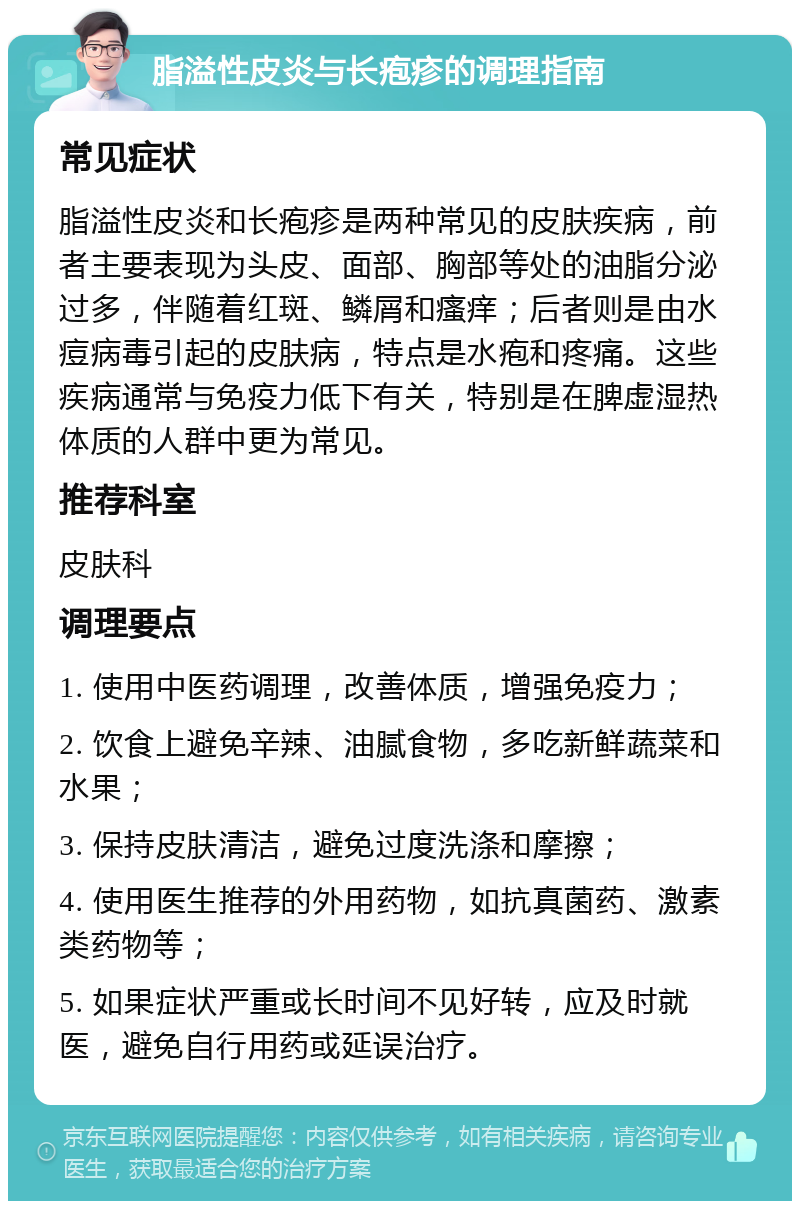 脂溢性皮炎与长疱疹的调理指南 常见症状 脂溢性皮炎和长疱疹是两种常见的皮肤疾病，前者主要表现为头皮、面部、胸部等处的油脂分泌过多，伴随着红斑、鳞屑和瘙痒；后者则是由水痘病毒引起的皮肤病，特点是水疱和疼痛。这些疾病通常与免疫力低下有关，特别是在脾虚湿热体质的人群中更为常见。 推荐科室 皮肤科 调理要点 1. 使用中医药调理，改善体质，增强免疫力； 2. 饮食上避免辛辣、油腻食物，多吃新鲜蔬菜和水果； 3. 保持皮肤清洁，避免过度洗涤和摩擦； 4. 使用医生推荐的外用药物，如抗真菌药、激素类药物等； 5. 如果症状严重或长时间不见好转，应及时就医，避免自行用药或延误治疗。