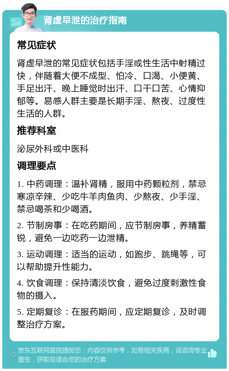 肾虚早泄的治疗指南 常见症状 肾虚早泄的常见症状包括手淫或性生活中射精过快，伴随着大便不成型、怕冷、口渴、小便黄、手足出汗、晚上睡觉时出汗、口干口苦、心情抑郁等。易感人群主要是长期手淫、熬夜、过度性生活的人群。 推荐科室 泌尿外科或中医科 调理要点 1. 中药调理：温补肾精，服用中药颗粒剂，禁忌寒凉辛辣、少吃牛羊肉鱼肉、少熬夜、少手淫、禁忌喝茶和少喝酒。 2. 节制房事：在吃药期间，应节制房事，养精蓄锐，避免一边吃药一边泄精。 3. 运动调理：适当的运动，如跑步、跳绳等，可以帮助提升性能力。 4. 饮食调理：保持清淡饮食，避免过度刺激性食物的摄入。 5. 定期复诊：在服药期间，应定期复诊，及时调整治疗方案。