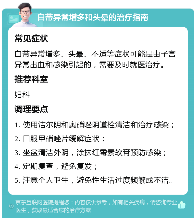 白带异常增多和头晕的治疗指南 常见症状 白带异常增多、头晕、不适等症状可能是由子宫异常出血和感染引起的，需要及时就医治疗。 推荐科室 妇科 调理要点 1. 使用洁尔阴和奥硝唑阴道栓清洁和治疗感染； 2. 口服甲硝唑片缓解症状； 3. 坐盆清洁外阴，涂抹红霉素软膏预防感染； 4. 定期复查，避免复发； 5. 注意个人卫生，避免性生活过度频繁或不洁。