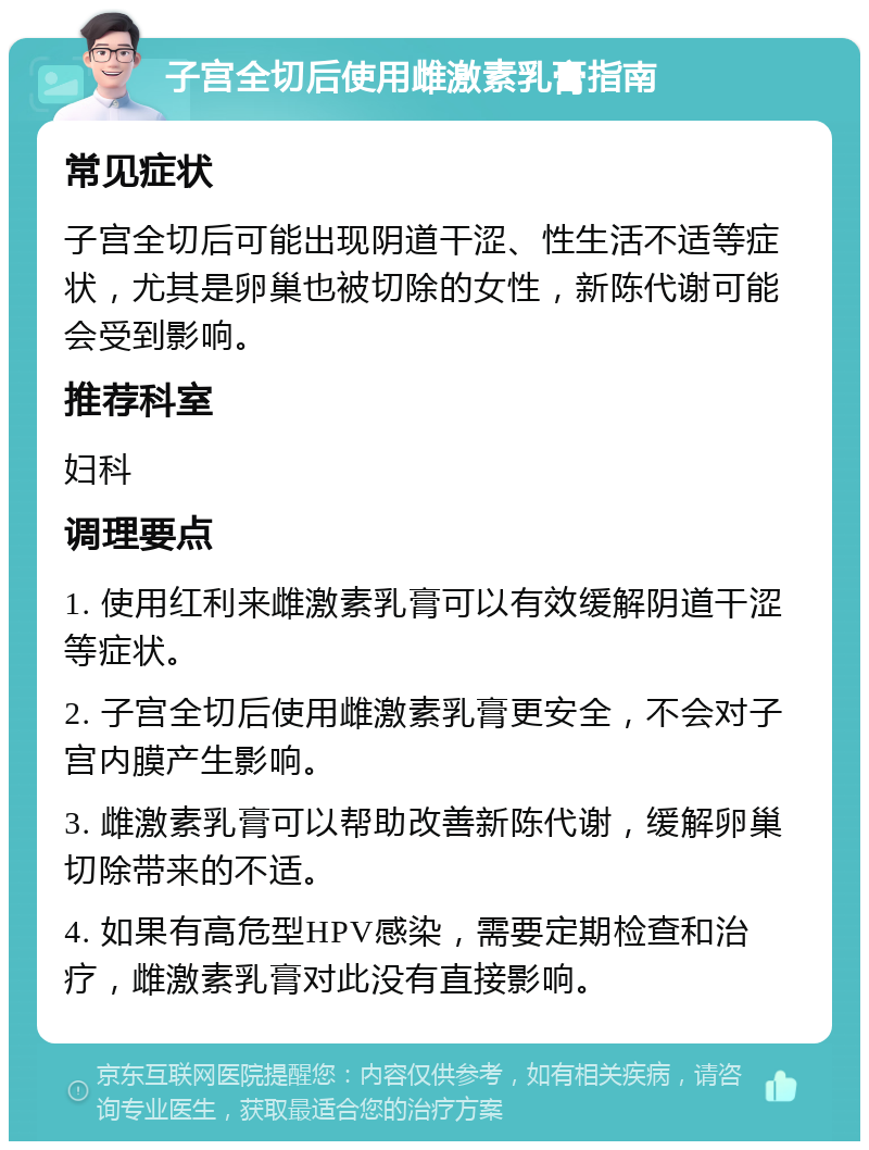 子宫全切后使用雌激素乳膏指南 常见症状 子宫全切后可能出现阴道干涩、性生活不适等症状，尤其是卵巢也被切除的女性，新陈代谢可能会受到影响。 推荐科室 妇科 调理要点 1. 使用红利来雌激素乳膏可以有效缓解阴道干涩等症状。 2. 子宫全切后使用雌激素乳膏更安全，不会对子宫内膜产生影响。 3. 雌激素乳膏可以帮助改善新陈代谢，缓解卵巢切除带来的不适。 4. 如果有高危型HPV感染，需要定期检查和治疗，雌激素乳膏对此没有直接影响。