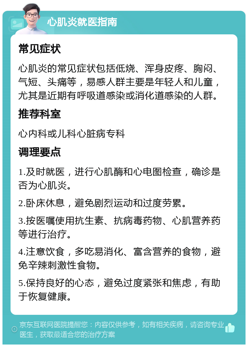 心肌炎就医指南 常见症状 心肌炎的常见症状包括低烧、浑身皮疼、胸闷、气短、头痛等，易感人群主要是年轻人和儿童，尤其是近期有呼吸道感染或消化道感染的人群。 推荐科室 心内科或儿科心脏病专科 调理要点 1.及时就医，进行心肌酶和心电图检查，确诊是否为心肌炎。 2.卧床休息，避免剧烈运动和过度劳累。 3.按医嘱使用抗生素、抗病毒药物、心肌营养药等进行治疗。 4.注意饮食，多吃易消化、富含营养的食物，避免辛辣刺激性食物。 5.保持良好的心态，避免过度紧张和焦虑，有助于恢复健康。