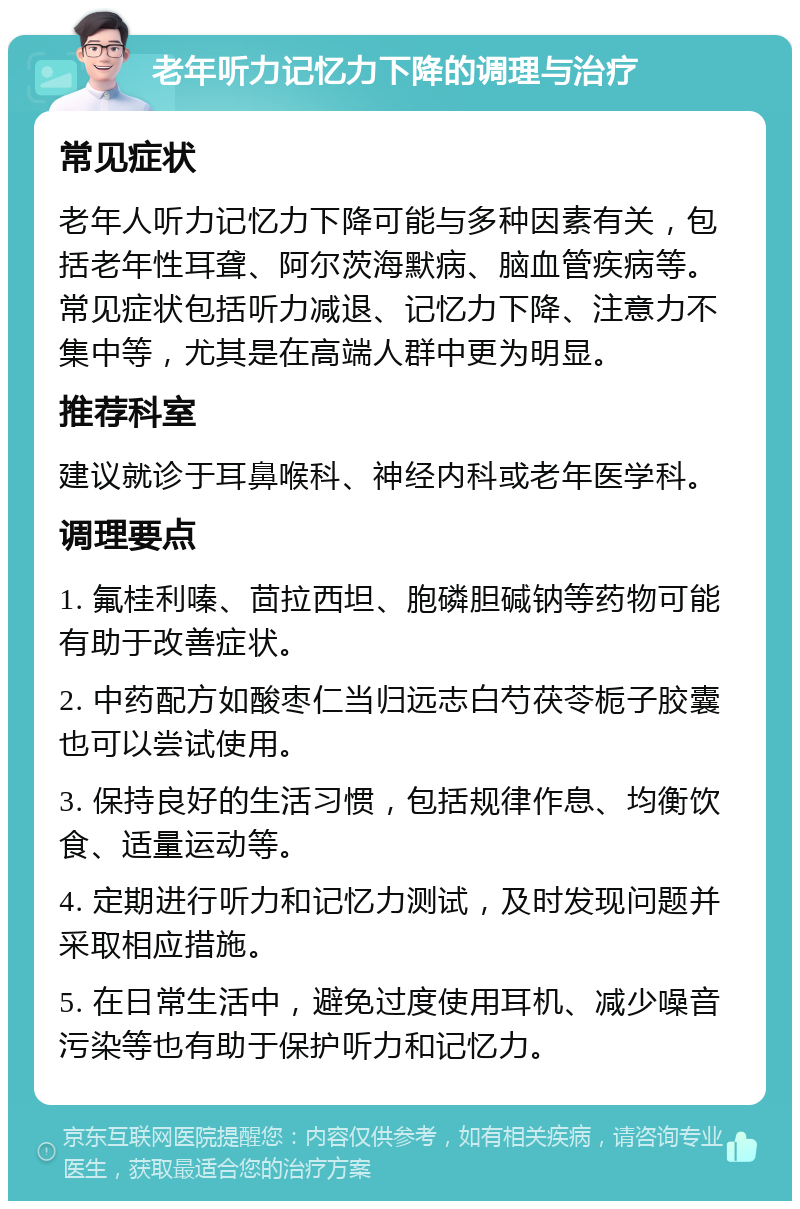 老年听力记忆力下降的调理与治疗 常见症状 老年人听力记忆力下降可能与多种因素有关，包括老年性耳聋、阿尔茨海默病、脑血管疾病等。常见症状包括听力减退、记忆力下降、注意力不集中等，尤其是在高端人群中更为明显。 推荐科室 建议就诊于耳鼻喉科、神经内科或老年医学科。 调理要点 1. 氟桂利嗪、茴拉西坦、胞磷胆碱钠等药物可能有助于改善症状。 2. 中药配方如酸枣仁当归远志白芍茯苓栀子胶囊也可以尝试使用。 3. 保持良好的生活习惯，包括规律作息、均衡饮食、适量运动等。 4. 定期进行听力和记忆力测试，及时发现问题并采取相应措施。 5. 在日常生活中，避免过度使用耳机、减少噪音污染等也有助于保护听力和记忆力。