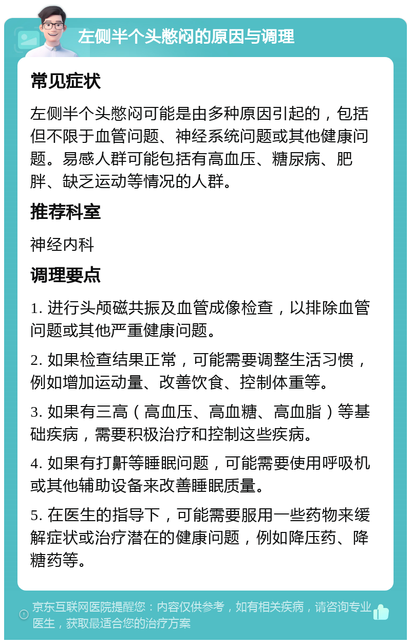 左侧半个头憋闷的原因与调理 常见症状 左侧半个头憋闷可能是由多种原因引起的，包括但不限于血管问题、神经系统问题或其他健康问题。易感人群可能包括有高血压、糖尿病、肥胖、缺乏运动等情况的人群。 推荐科室 神经内科 调理要点 1. 进行头颅磁共振及血管成像检查，以排除血管问题或其他严重健康问题。 2. 如果检查结果正常，可能需要调整生活习惯，例如增加运动量、改善饮食、控制体重等。 3. 如果有三高（高血压、高血糖、高血脂）等基础疾病，需要积极治疗和控制这些疾病。 4. 如果有打鼾等睡眠问题，可能需要使用呼吸机或其他辅助设备来改善睡眠质量。 5. 在医生的指导下，可能需要服用一些药物来缓解症状或治疗潜在的健康问题，例如降压药、降糖药等。