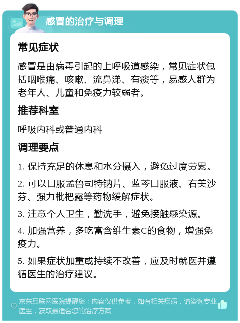 感冒的治疗与调理 常见症状 感冒是由病毒引起的上呼吸道感染，常见症状包括咽喉痛、咳嗽、流鼻涕、有痰等，易感人群为老年人、儿童和免疫力较弱者。 推荐科室 呼吸内科或普通内科 调理要点 1. 保持充足的休息和水分摄入，避免过度劳累。 2. 可以口服孟鲁司特钠片、蓝芩口服液、右美沙芬、强力枇杷露等药物缓解症状。 3. 注意个人卫生，勤洗手，避免接触感染源。 4. 加强营养，多吃富含维生素C的食物，增强免疫力。 5. 如果症状加重或持续不改善，应及时就医并遵循医生的治疗建议。