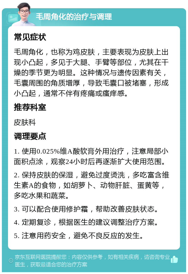 毛周角化的治疗与调理 常见症状 毛周角化，也称为鸡皮肤，主要表现为皮肤上出现小凸起，多见于大腿、手臂等部位，尤其在干燥的季节更为明显。这种情况与遗传因素有关，毛囊周围的角质增厚，导致毛囊口被堵塞，形成小凸起，通常不伴有疼痛或瘙痒感。 推荐科室 皮肤科 调理要点 1. 使用0.025%维A酸软膏外用治疗，注意局部小面积点涂，观察24小时后再逐渐扩大使用范围。 2. 保持皮肤的保湿，避免过度烫洗，多吃富含维生素A的食物，如胡萝卜、动物肝脏、蛋黄等，多吃水果和蔬菜。 3. 可以配合使用修护霜，帮助改善皮肤状态。 4. 定期复诊，根据医生的建议调整治疗方案。 5. 注意用药安全，避免不良反应的发生。