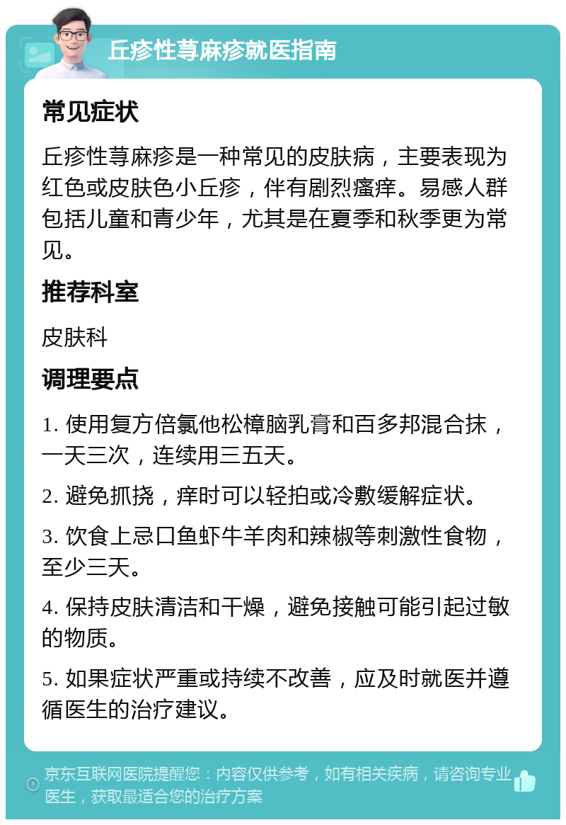 丘疹性荨麻疹就医指南 常见症状 丘疹性荨麻疹是一种常见的皮肤病，主要表现为红色或皮肤色小丘疹，伴有剧烈瘙痒。易感人群包括儿童和青少年，尤其是在夏季和秋季更为常见。 推荐科室 皮肤科 调理要点 1. 使用复方倍氯他松樟脑乳膏和百多邦混合抹，一天三次，连续用三五天。 2. 避免抓挠，痒时可以轻拍或冷敷缓解症状。 3. 饮食上忌口鱼虾牛羊肉和辣椒等刺激性食物，至少三天。 4. 保持皮肤清洁和干燥，避免接触可能引起过敏的物质。 5. 如果症状严重或持续不改善，应及时就医并遵循医生的治疗建议。