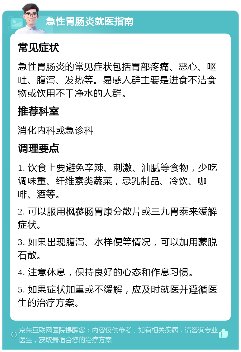 急性胃肠炎就医指南 常见症状 急性胃肠炎的常见症状包括胃部疼痛、恶心、呕吐、腹泻、发热等。易感人群主要是进食不洁食物或饮用不干净水的人群。 推荐科室 消化内科或急诊科 调理要点 1. 饮食上要避免辛辣、刺激、油腻等食物，少吃调味重、纤维素类蔬菜，忌乳制品、冷饮、咖啡、酒等。 2. 可以服用枫蓼肠胃康分散片或三九胃泰来缓解症状。 3. 如果出现腹泻、水样便等情况，可以加用蒙脱石散。 4. 注意休息，保持良好的心态和作息习惯。 5. 如果症状加重或不缓解，应及时就医并遵循医生的治疗方案。