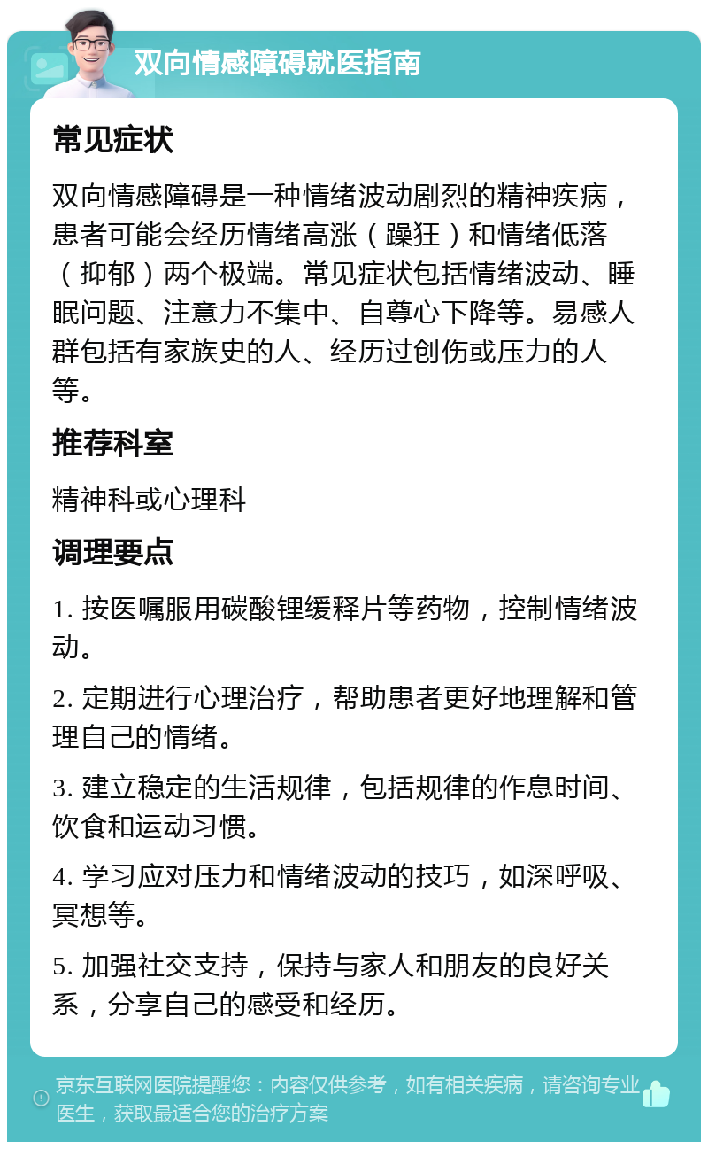 双向情感障碍就医指南 常见症状 双向情感障碍是一种情绪波动剧烈的精神疾病，患者可能会经历情绪高涨（躁狂）和情绪低落（抑郁）两个极端。常见症状包括情绪波动、睡眠问题、注意力不集中、自尊心下降等。易感人群包括有家族史的人、经历过创伤或压力的人等。 推荐科室 精神科或心理科 调理要点 1. 按医嘱服用碳酸锂缓释片等药物，控制情绪波动。 2. 定期进行心理治疗，帮助患者更好地理解和管理自己的情绪。 3. 建立稳定的生活规律，包括规律的作息时间、饮食和运动习惯。 4. 学习应对压力和情绪波动的技巧，如深呼吸、冥想等。 5. 加强社交支持，保持与家人和朋友的良好关系，分享自己的感受和经历。