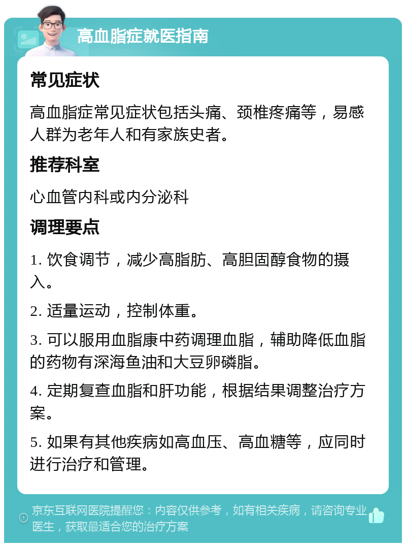 高血脂症就医指南 常见症状 高血脂症常见症状包括头痛、颈椎疼痛等，易感人群为老年人和有家族史者。 推荐科室 心血管内科或内分泌科 调理要点 1. 饮食调节，减少高脂肪、高胆固醇食物的摄入。 2. 适量运动，控制体重。 3. 可以服用血脂康中药调理血脂，辅助降低血脂的药物有深海鱼油和大豆卵磷脂。 4. 定期复查血脂和肝功能，根据结果调整治疗方案。 5. 如果有其他疾病如高血压、高血糖等，应同时进行治疗和管理。