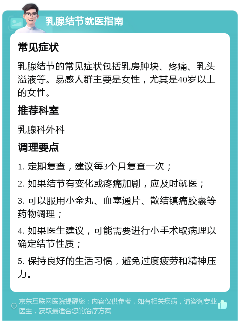 乳腺结节就医指南 常见症状 乳腺结节的常见症状包括乳房肿块、疼痛、乳头溢液等。易感人群主要是女性，尤其是40岁以上的女性。 推荐科室 乳腺科外科 调理要点 1. 定期复查，建议每3个月复查一次； 2. 如果结节有变化或疼痛加剧，应及时就医； 3. 可以服用小金丸、血塞通片、散结镇痛胶囊等药物调理； 4. 如果医生建议，可能需要进行小手术取病理以确定结节性质； 5. 保持良好的生活习惯，避免过度疲劳和精神压力。