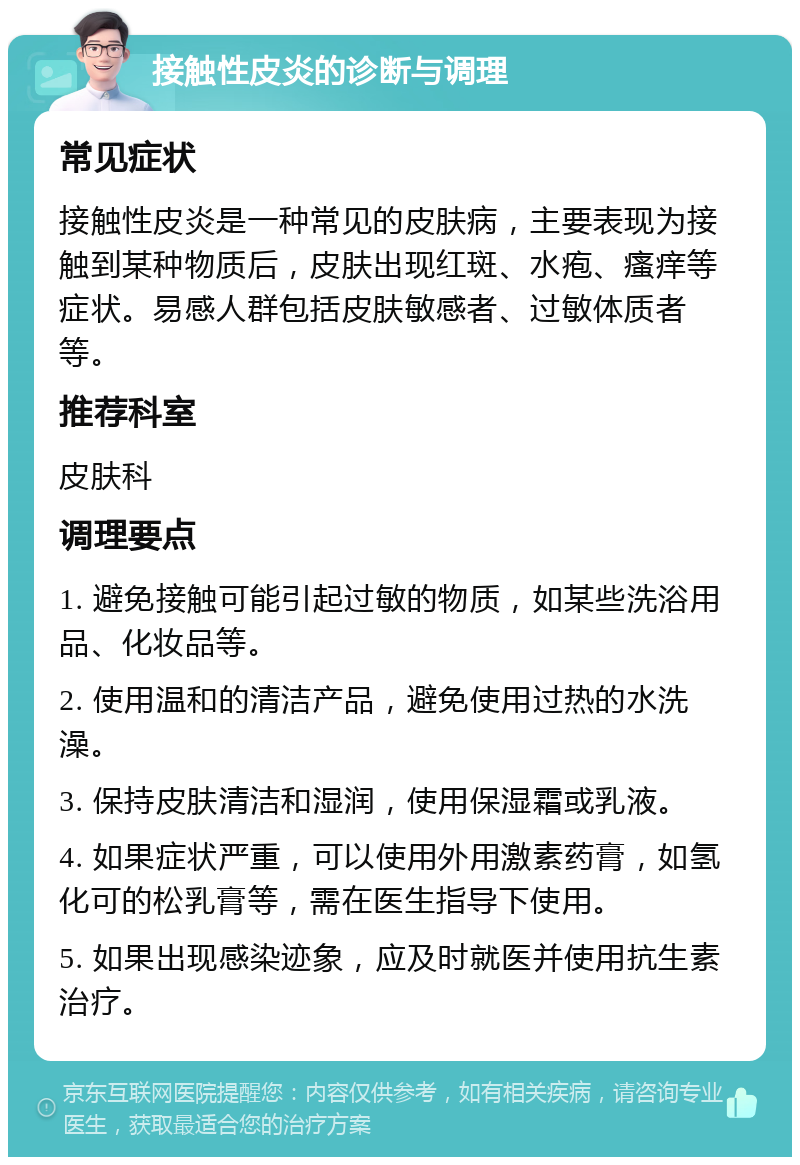 接触性皮炎的诊断与调理 常见症状 接触性皮炎是一种常见的皮肤病，主要表现为接触到某种物质后，皮肤出现红斑、水疱、瘙痒等症状。易感人群包括皮肤敏感者、过敏体质者等。 推荐科室 皮肤科 调理要点 1. 避免接触可能引起过敏的物质，如某些洗浴用品、化妆品等。 2. 使用温和的清洁产品，避免使用过热的水洗澡。 3. 保持皮肤清洁和湿润，使用保湿霜或乳液。 4. 如果症状严重，可以使用外用激素药膏，如氢化可的松乳膏等，需在医生指导下使用。 5. 如果出现感染迹象，应及时就医并使用抗生素治疗。