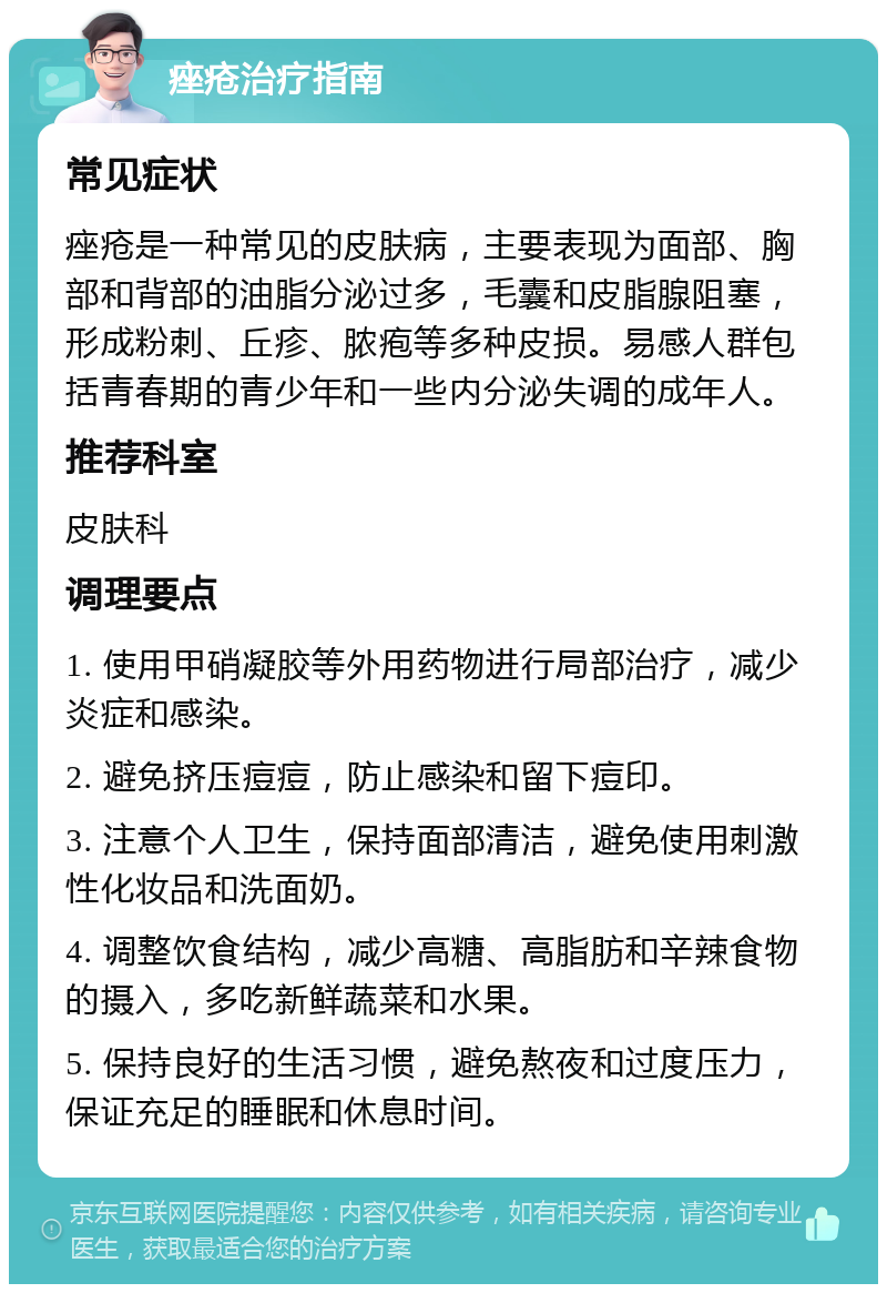 痤疮治疗指南 常见症状 痤疮是一种常见的皮肤病，主要表现为面部、胸部和背部的油脂分泌过多，毛囊和皮脂腺阻塞，形成粉刺、丘疹、脓疱等多种皮损。易感人群包括青春期的青少年和一些内分泌失调的成年人。 推荐科室 皮肤科 调理要点 1. 使用甲硝凝胶等外用药物进行局部治疗，减少炎症和感染。 2. 避免挤压痘痘，防止感染和留下痘印。 3. 注意个人卫生，保持面部清洁，避免使用刺激性化妆品和洗面奶。 4. 调整饮食结构，减少高糖、高脂肪和辛辣食物的摄入，多吃新鲜蔬菜和水果。 5. 保持良好的生活习惯，避免熬夜和过度压力，保证充足的睡眠和休息时间。