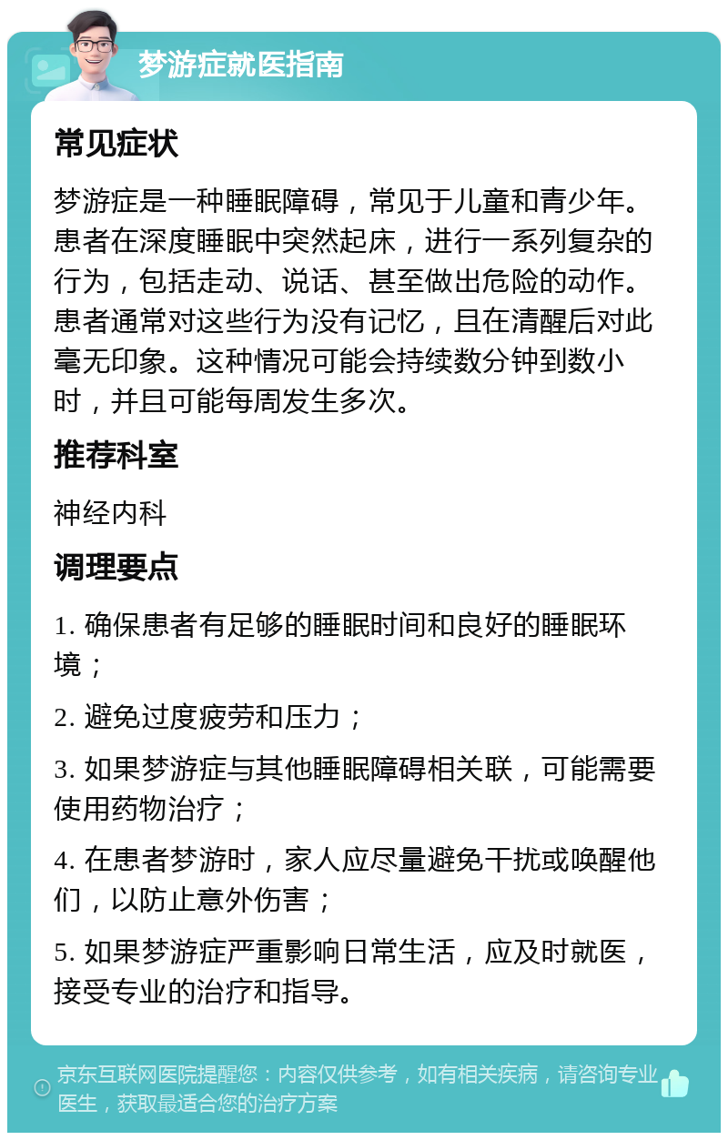 梦游症就医指南 常见症状 梦游症是一种睡眠障碍，常见于儿童和青少年。患者在深度睡眠中突然起床，进行一系列复杂的行为，包括走动、说话、甚至做出危险的动作。患者通常对这些行为没有记忆，且在清醒后对此毫无印象。这种情况可能会持续数分钟到数小时，并且可能每周发生多次。 推荐科室 神经内科 调理要点 1. 确保患者有足够的睡眠时间和良好的睡眠环境； 2. 避免过度疲劳和压力； 3. 如果梦游症与其他睡眠障碍相关联，可能需要使用药物治疗； 4. 在患者梦游时，家人应尽量避免干扰或唤醒他们，以防止意外伤害； 5. 如果梦游症严重影响日常生活，应及时就医，接受专业的治疗和指导。