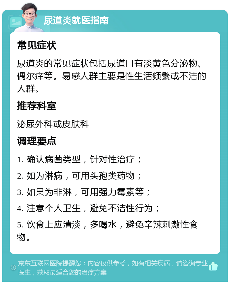 尿道炎就医指南 常见症状 尿道炎的常见症状包括尿道口有淡黄色分泌物、偶尔痒等。易感人群主要是性生活频繁或不洁的人群。 推荐科室 泌尿外科或皮肤科 调理要点 1. 确认病菌类型，针对性治疗； 2. 如为淋病，可用头孢类药物； 3. 如果为非淋，可用强力霉素等； 4. 注意个人卫生，避免不洁性行为； 5. 饮食上应清淡，多喝水，避免辛辣刺激性食物。