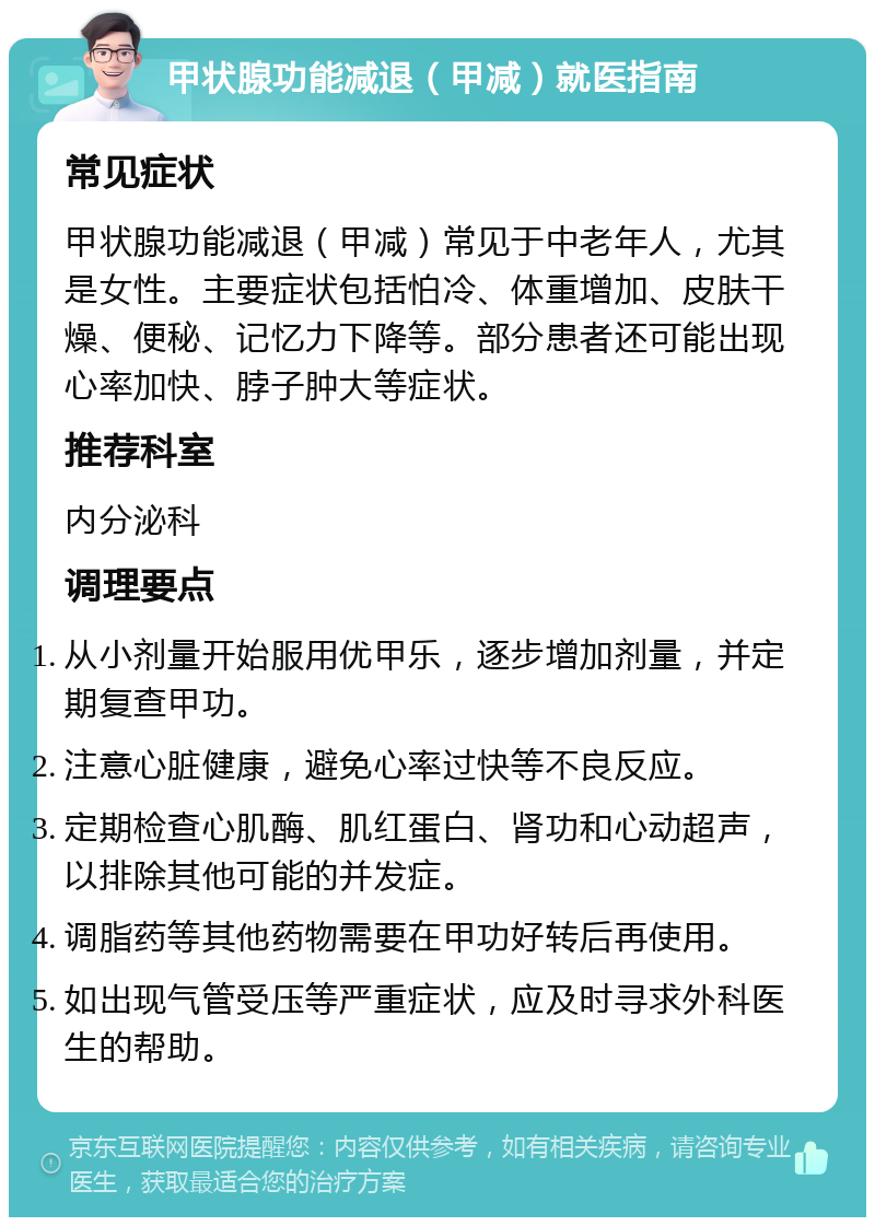 甲状腺功能减退（甲减）就医指南 常见症状 甲状腺功能减退（甲减）常见于中老年人，尤其是女性。主要症状包括怕冷、体重增加、皮肤干燥、便秘、记忆力下降等。部分患者还可能出现心率加快、脖子肿大等症状。 推荐科室 内分泌科 调理要点 从小剂量开始服用优甲乐，逐步增加剂量，并定期复查甲功。 注意心脏健康，避免心率过快等不良反应。 定期检查心肌酶、肌红蛋白、肾功和心动超声，以排除其他可能的并发症。 调脂药等其他药物需要在甲功好转后再使用。 如出现气管受压等严重症状，应及时寻求外科医生的帮助。