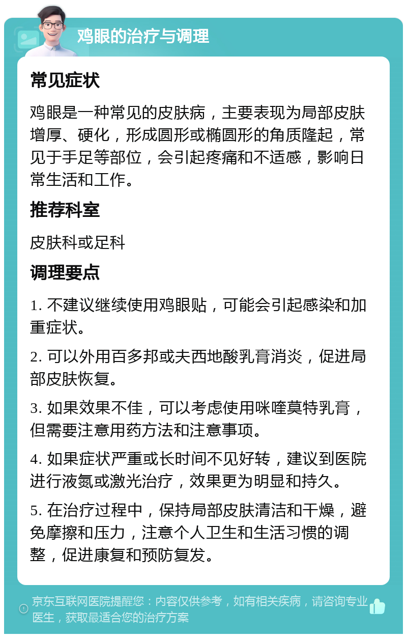 鸡眼的治疗与调理 常见症状 鸡眼是一种常见的皮肤病，主要表现为局部皮肤增厚、硬化，形成圆形或椭圆形的角质隆起，常见于手足等部位，会引起疼痛和不适感，影响日常生活和工作。 推荐科室 皮肤科或足科 调理要点 1. 不建议继续使用鸡眼贴，可能会引起感染和加重症状。 2. 可以外用百多邦或夫西地酸乳膏消炎，促进局部皮肤恢复。 3. 如果效果不佳，可以考虑使用咪喹莫特乳膏，但需要注意用药方法和注意事项。 4. 如果症状严重或长时间不见好转，建议到医院进行液氮或激光治疗，效果更为明显和持久。 5. 在治疗过程中，保持局部皮肤清洁和干燥，避免摩擦和压力，注意个人卫生和生活习惯的调整，促进康复和预防复发。