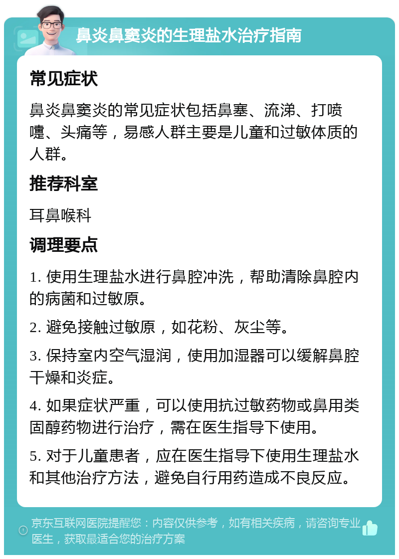 鼻炎鼻窦炎的生理盐水治疗指南 常见症状 鼻炎鼻窦炎的常见症状包括鼻塞、流涕、打喷嚏、头痛等，易感人群主要是儿童和过敏体质的人群。 推荐科室 耳鼻喉科 调理要点 1. 使用生理盐水进行鼻腔冲洗，帮助清除鼻腔内的病菌和过敏原。 2. 避免接触过敏原，如花粉、灰尘等。 3. 保持室内空气湿润，使用加湿器可以缓解鼻腔干燥和炎症。 4. 如果症状严重，可以使用抗过敏药物或鼻用类固醇药物进行治疗，需在医生指导下使用。 5. 对于儿童患者，应在医生指导下使用生理盐水和其他治疗方法，避免自行用药造成不良反应。