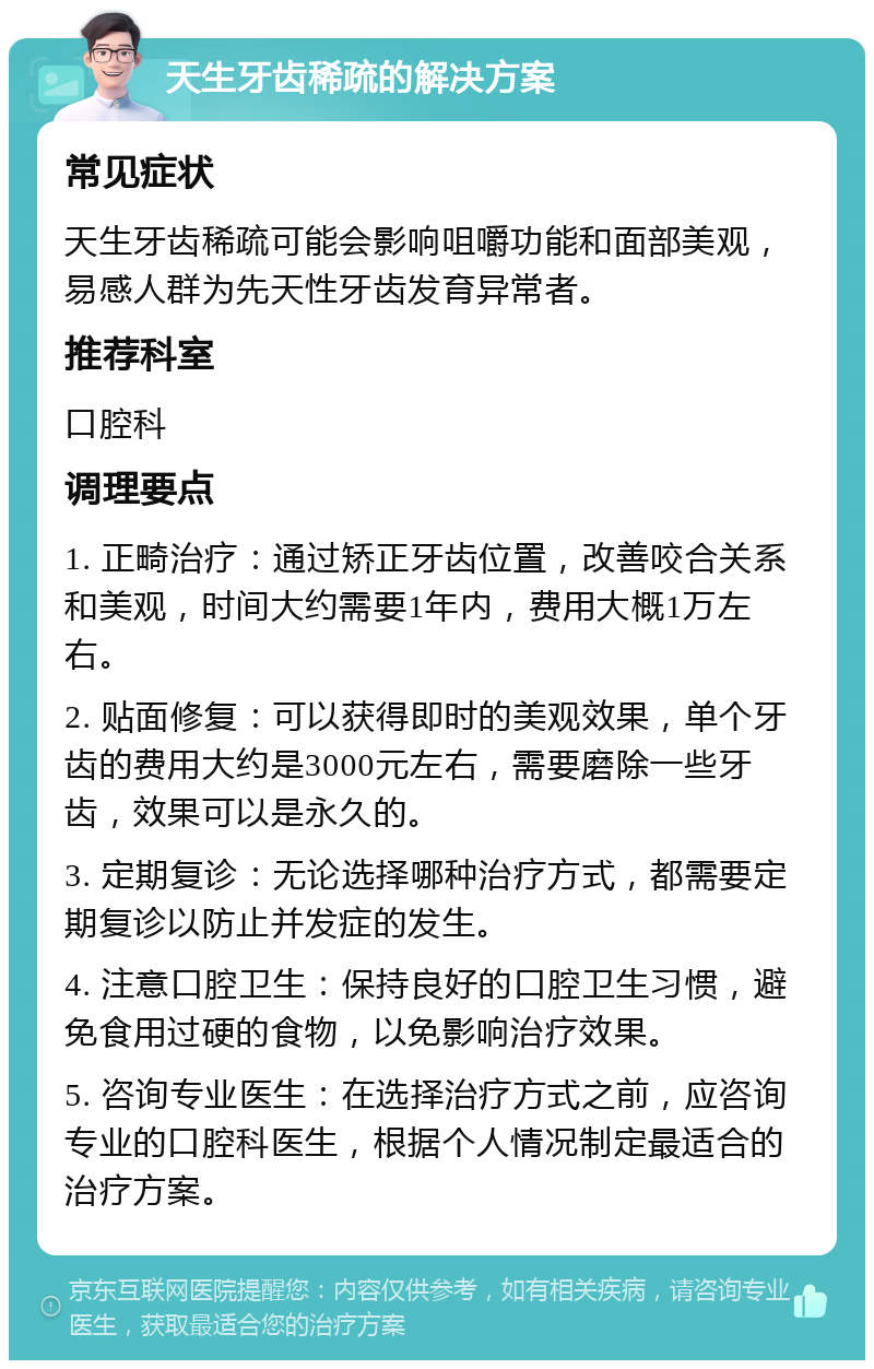 天生牙齿稀疏的解决方案 常见症状 天生牙齿稀疏可能会影响咀嚼功能和面部美观，易感人群为先天性牙齿发育异常者。 推荐科室 口腔科 调理要点 1. 正畸治疗：通过矫正牙齿位置，改善咬合关系和美观，时间大约需要1年内，费用大概1万左右。 2. 贴面修复：可以获得即时的美观效果，单个牙齿的费用大约是3000元左右，需要磨除一些牙齿，效果可以是永久的。 3. 定期复诊：无论选择哪种治疗方式，都需要定期复诊以防止并发症的发生。 4. 注意口腔卫生：保持良好的口腔卫生习惯，避免食用过硬的食物，以免影响治疗效果。 5. 咨询专业医生：在选择治疗方式之前，应咨询专业的口腔科医生，根据个人情况制定最适合的治疗方案。