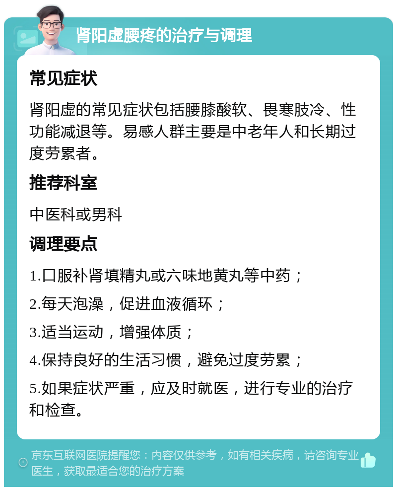 肾阳虚腰疼的治疗与调理 常见症状 肾阳虚的常见症状包括腰膝酸软、畏寒肢冷、性功能减退等。易感人群主要是中老年人和长期过度劳累者。 推荐科室 中医科或男科 调理要点 1.口服补肾填精丸或六味地黄丸等中药； 2.每天泡澡，促进血液循环； 3.适当运动，增强体质； 4.保持良好的生活习惯，避免过度劳累； 5.如果症状严重，应及时就医，进行专业的治疗和检查。