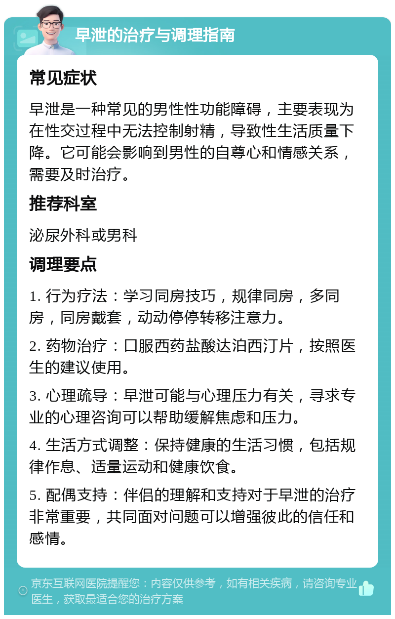 早泄的治疗与调理指南 常见症状 早泄是一种常见的男性性功能障碍，主要表现为在性交过程中无法控制射精，导致性生活质量下降。它可能会影响到男性的自尊心和情感关系，需要及时治疗。 推荐科室 泌尿外科或男科 调理要点 1. 行为疗法：学习同房技巧，规律同房，多同房，同房戴套，动动停停转移注意力。 2. 药物治疗：口服西药盐酸达泊西汀片，按照医生的建议使用。 3. 心理疏导：早泄可能与心理压力有关，寻求专业的心理咨询可以帮助缓解焦虑和压力。 4. 生活方式调整：保持健康的生活习惯，包括规律作息、适量运动和健康饮食。 5. 配偶支持：伴侣的理解和支持对于早泄的治疗非常重要，共同面对问题可以增强彼此的信任和感情。