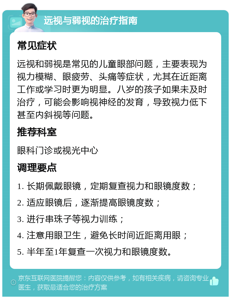 远视与弱视的治疗指南 常见症状 远视和弱视是常见的儿童眼部问题，主要表现为视力模糊、眼疲劳、头痛等症状，尤其在近距离工作或学习时更为明显。八岁的孩子如果未及时治疗，可能会影响视神经的发育，导致视力低下甚至内斜视等问题。 推荐科室 眼科门诊或视光中心 调理要点 1. 长期佩戴眼镜，定期复查视力和眼镜度数； 2. 适应眼镜后，逐渐提高眼镜度数； 3. 进行串珠子等视力训练； 4. 注意用眼卫生，避免长时间近距离用眼； 5. 半年至1年复查一次视力和眼镜度数。