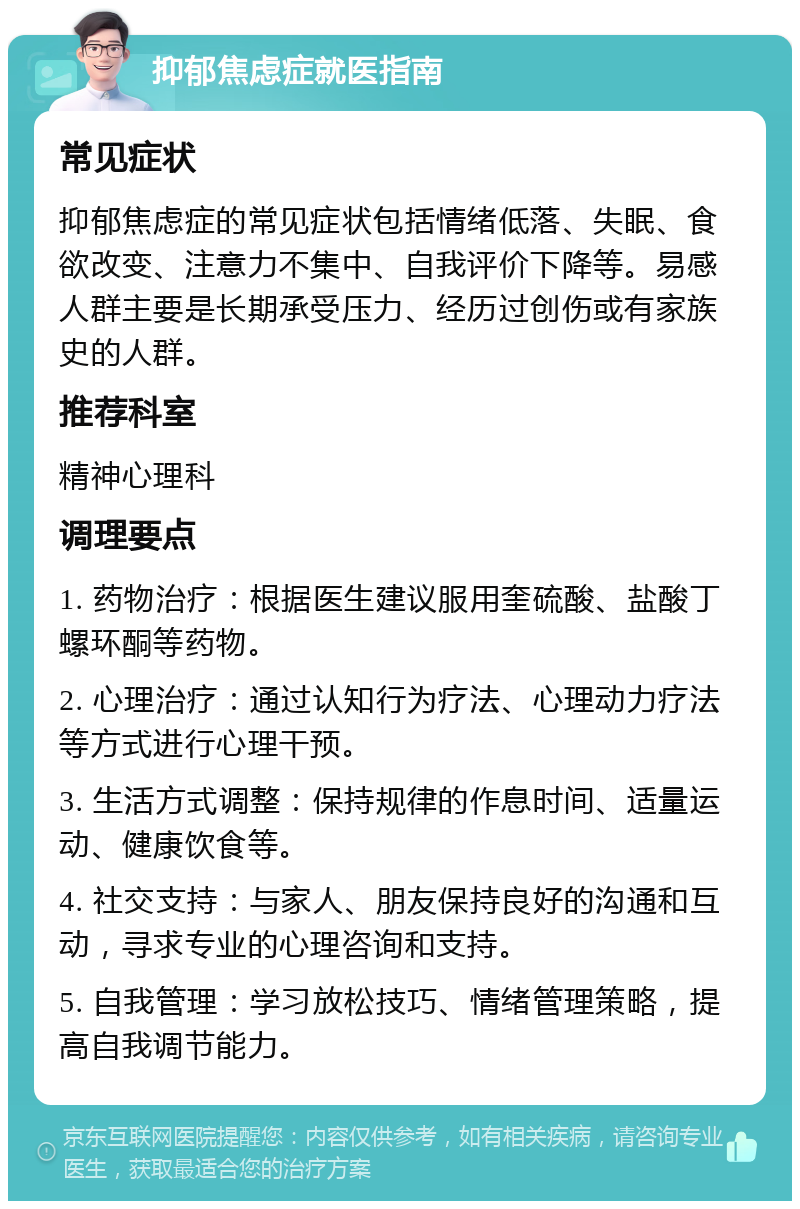 抑郁焦虑症就医指南 常见症状 抑郁焦虑症的常见症状包括情绪低落、失眠、食欲改变、注意力不集中、自我评价下降等。易感人群主要是长期承受压力、经历过创伤或有家族史的人群。 推荐科室 精神心理科 调理要点 1. 药物治疗：根据医生建议服用奎硫酸、盐酸丁螺环酮等药物。 2. 心理治疗：通过认知行为疗法、心理动力疗法等方式进行心理干预。 3. 生活方式调整：保持规律的作息时间、适量运动、健康饮食等。 4. 社交支持：与家人、朋友保持良好的沟通和互动，寻求专业的心理咨询和支持。 5. 自我管理：学习放松技巧、情绪管理策略，提高自我调节能力。