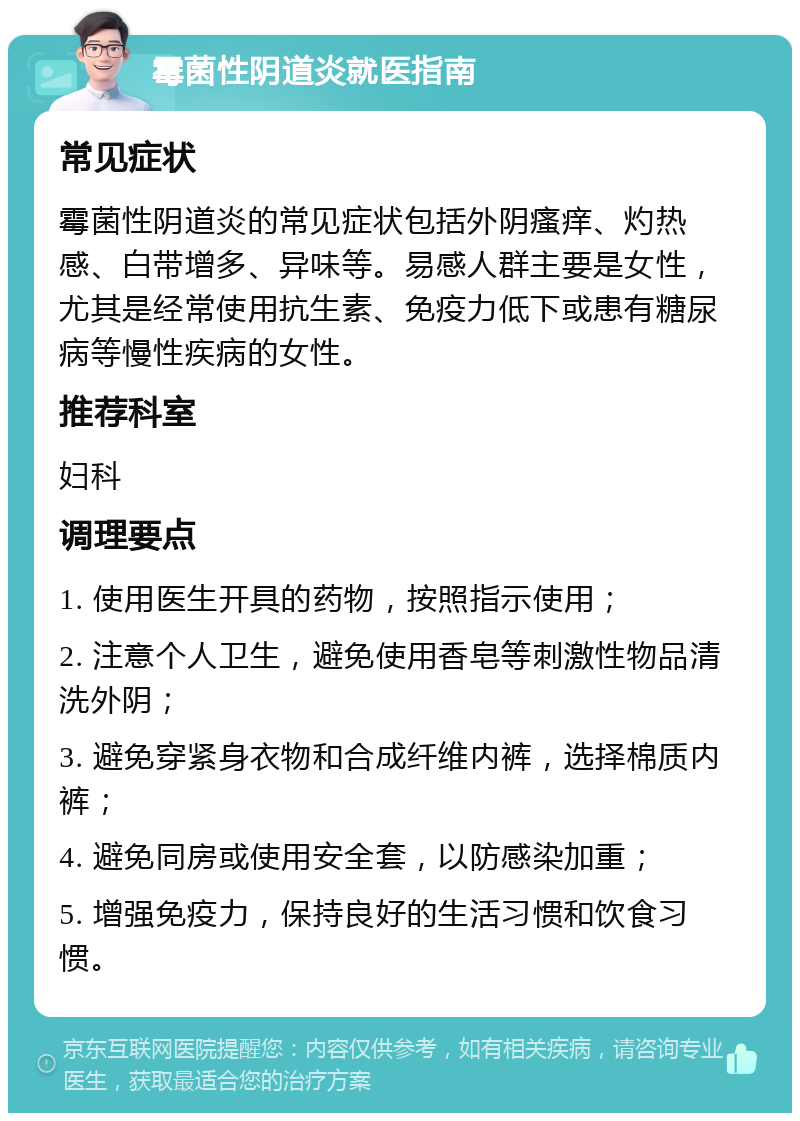 霉菌性阴道炎就医指南 常见症状 霉菌性阴道炎的常见症状包括外阴瘙痒、灼热感、白带增多、异味等。易感人群主要是女性，尤其是经常使用抗生素、免疫力低下或患有糖尿病等慢性疾病的女性。 推荐科室 妇科 调理要点 1. 使用医生开具的药物，按照指示使用； 2. 注意个人卫生，避免使用香皂等刺激性物品清洗外阴； 3. 避免穿紧身衣物和合成纤维内裤，选择棉质内裤； 4. 避免同房或使用安全套，以防感染加重； 5. 增强免疫力，保持良好的生活习惯和饮食习惯。