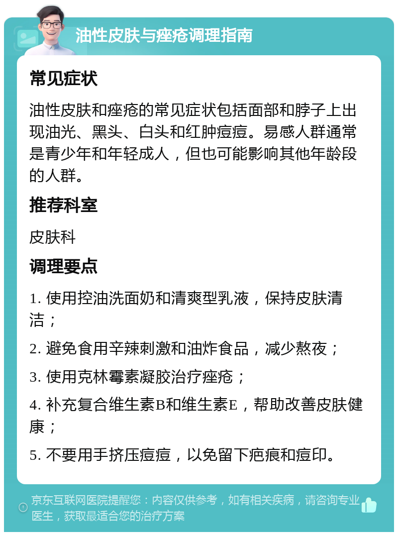 油性皮肤与痤疮调理指南 常见症状 油性皮肤和痤疮的常见症状包括面部和脖子上出现油光、黑头、白头和红肿痘痘。易感人群通常是青少年和年轻成人，但也可能影响其他年龄段的人群。 推荐科室 皮肤科 调理要点 1. 使用控油洗面奶和清爽型乳液，保持皮肤清洁； 2. 避免食用辛辣刺激和油炸食品，减少熬夜； 3. 使用克林霉素凝胶治疗痤疮； 4. 补充复合维生素B和维生素E，帮助改善皮肤健康； 5. 不要用手挤压痘痘，以免留下疤痕和痘印。