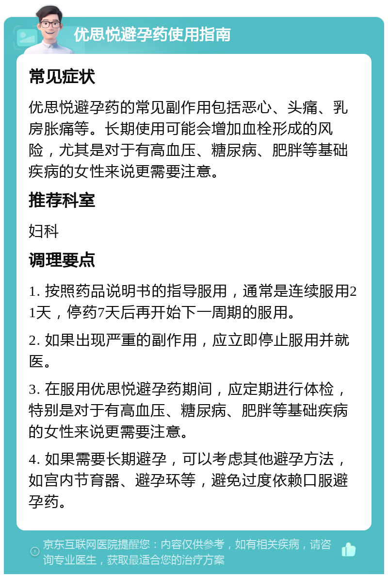 优思悦避孕药使用指南 常见症状 优思悦避孕药的常见副作用包括恶心、头痛、乳房胀痛等。长期使用可能会增加血栓形成的风险，尤其是对于有高血压、糖尿病、肥胖等基础疾病的女性来说更需要注意。 推荐科室 妇科 调理要点 1. 按照药品说明书的指导服用，通常是连续服用21天，停药7天后再开始下一周期的服用。 2. 如果出现严重的副作用，应立即停止服用并就医。 3. 在服用优思悦避孕药期间，应定期进行体检，特别是对于有高血压、糖尿病、肥胖等基础疾病的女性来说更需要注意。 4. 如果需要长期避孕，可以考虑其他避孕方法，如宫内节育器、避孕环等，避免过度依赖口服避孕药。