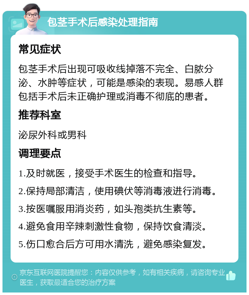 包茎手术后感染处理指南 常见症状 包茎手术后出现可吸收线掉落不完全、白脓分泌、水肿等症状，可能是感染的表现。易感人群包括手术后未正确护理或消毒不彻底的患者。 推荐科室 泌尿外科或男科 调理要点 1.及时就医，接受手术医生的检查和指导。 2.保持局部清洁，使用碘伏等消毒液进行消毒。 3.按医嘱服用消炎药，如头孢类抗生素等。 4.避免食用辛辣刺激性食物，保持饮食清淡。 5.伤口愈合后方可用水清洗，避免感染复发。