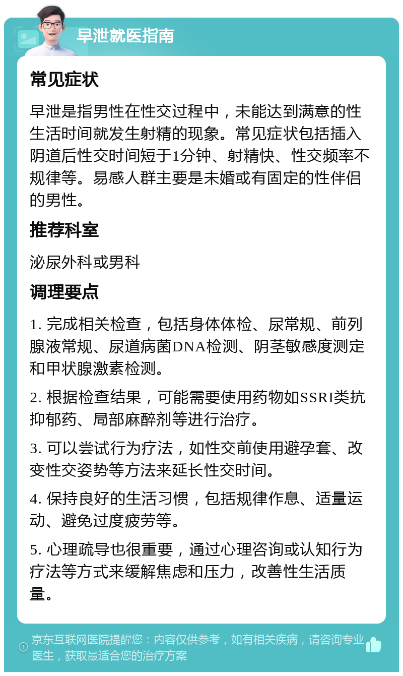 早泄就医指南 常见症状 早泄是指男性在性交过程中，未能达到满意的性生活时间就发生射精的现象。常见症状包括插入阴道后性交时间短于1分钟、射精快、性交频率不规律等。易感人群主要是未婚或有固定的性伴侣的男性。 推荐科室 泌尿外科或男科 调理要点 1. 完成相关检查，包括身体体检、尿常规、前列腺液常规、尿道病菌DNA检测、阴茎敏感度测定和甲状腺激素检测。 2. 根据检查结果，可能需要使用药物如SSRI类抗抑郁药、局部麻醉剂等进行治疗。 3. 可以尝试行为疗法，如性交前使用避孕套、改变性交姿势等方法来延长性交时间。 4. 保持良好的生活习惯，包括规律作息、适量运动、避免过度疲劳等。 5. 心理疏导也很重要，通过心理咨询或认知行为疗法等方式来缓解焦虑和压力，改善性生活质量。