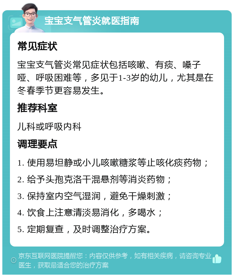 宝宝支气管炎就医指南 常见症状 宝宝支气管炎常见症状包括咳嗽、有痰、嗓子哑、呼吸困难等，多见于1-3岁的幼儿，尤其是在冬春季节更容易发生。 推荐科室 儿科或呼吸内科 调理要点 1. 使用易坦静或小儿咳嗽糖浆等止咳化痰药物； 2. 给予头孢克洛干混悬剂等消炎药物； 3. 保持室内空气湿润，避免干燥刺激； 4. 饮食上注意清淡易消化，多喝水； 5. 定期复查，及时调整治疗方案。