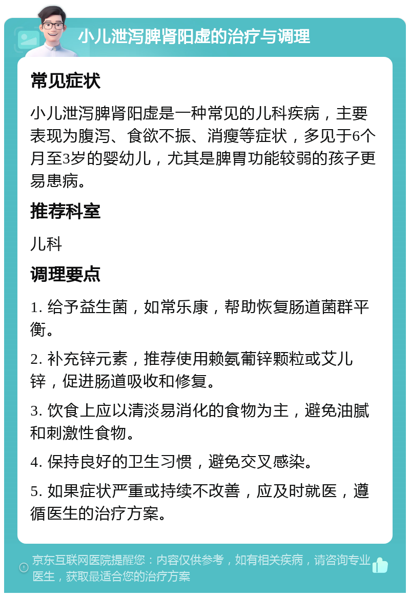 小儿泄泻脾肾阳虚的治疗与调理 常见症状 小儿泄泻脾肾阳虚是一种常见的儿科疾病，主要表现为腹泻、食欲不振、消瘦等症状，多见于6个月至3岁的婴幼儿，尤其是脾胃功能较弱的孩子更易患病。 推荐科室 儿科 调理要点 1. 给予益生菌，如常乐康，帮助恢复肠道菌群平衡。 2. 补充锌元素，推荐使用赖氨葡锌颗粒或艾儿锌，促进肠道吸收和修复。 3. 饮食上应以清淡易消化的食物为主，避免油腻和刺激性食物。 4. 保持良好的卫生习惯，避免交叉感染。 5. 如果症状严重或持续不改善，应及时就医，遵循医生的治疗方案。