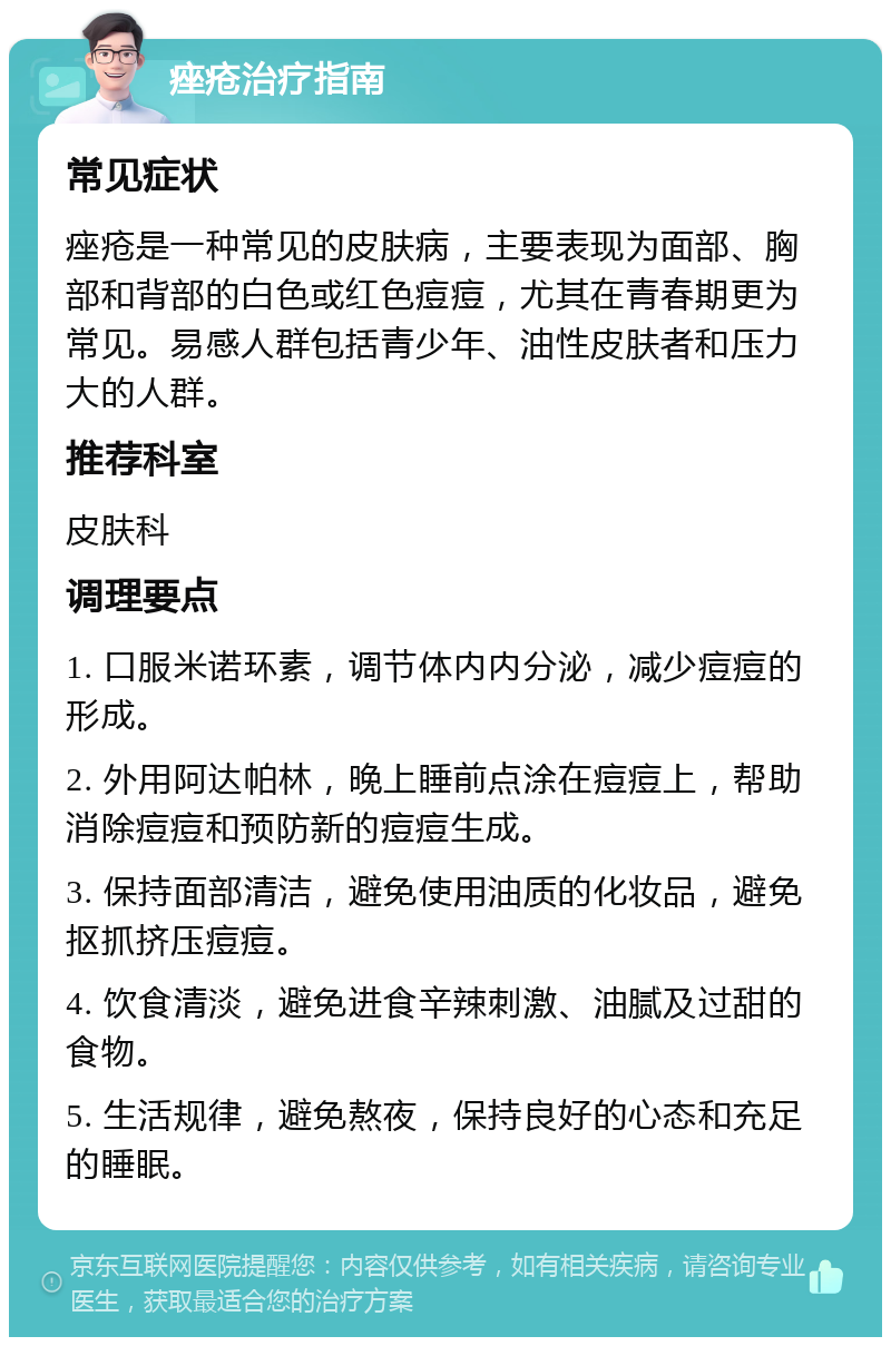 痤疮治疗指南 常见症状 痤疮是一种常见的皮肤病，主要表现为面部、胸部和背部的白色或红色痘痘，尤其在青春期更为常见。易感人群包括青少年、油性皮肤者和压力大的人群。 推荐科室 皮肤科 调理要点 1. 口服米诺环素，调节体内内分泌，减少痘痘的形成。 2. 外用阿达帕林，晚上睡前点涂在痘痘上，帮助消除痘痘和预防新的痘痘生成。 3. 保持面部清洁，避免使用油质的化妆品，避免抠抓挤压痘痘。 4. 饮食清淡，避免进食辛辣刺激、油腻及过甜的食物。 5. 生活规律，避免熬夜，保持良好的心态和充足的睡眠。