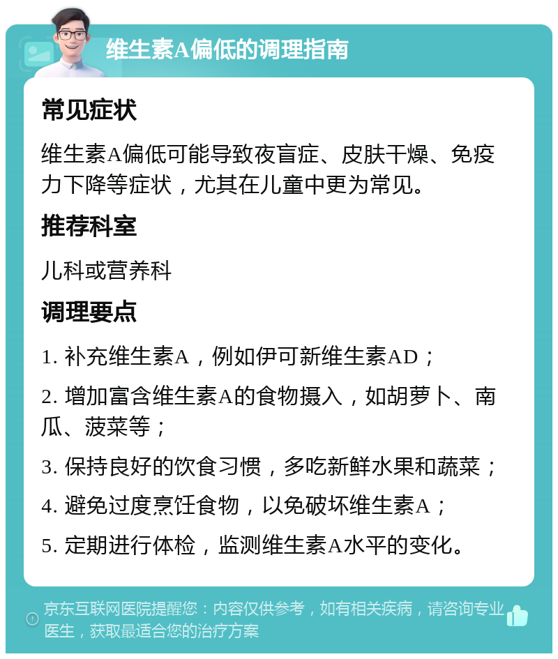 维生素A偏低的调理指南 常见症状 维生素A偏低可能导致夜盲症、皮肤干燥、免疫力下降等症状，尤其在儿童中更为常见。 推荐科室 儿科或营养科 调理要点 1. 补充维生素A，例如伊可新维生素AD； 2. 增加富含维生素A的食物摄入，如胡萝卜、南瓜、菠菜等； 3. 保持良好的饮食习惯，多吃新鲜水果和蔬菜； 4. 避免过度烹饪食物，以免破坏维生素A； 5. 定期进行体检，监测维生素A水平的变化。