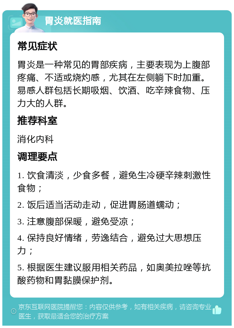 胃炎就医指南 常见症状 胃炎是一种常见的胃部疾病，主要表现为上腹部疼痛、不适或烧灼感，尤其在左侧躺下时加重。易感人群包括长期吸烟、饮酒、吃辛辣食物、压力大的人群。 推荐科室 消化内科 调理要点 1. 饮食清淡，少食多餐，避免生冷硬辛辣刺激性食物； 2. 饭后适当活动走动，促进胃肠道蠕动； 3. 注意腹部保暖，避免受凉； 4. 保持良好情绪，劳逸结合，避免过大思想压力； 5. 根据医生建议服用相关药品，如奥美拉唑等抗酸药物和胃黏膜保护剂。