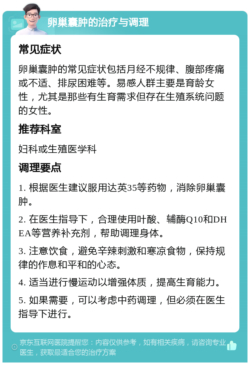 卵巢囊肿的治疗与调理 常见症状 卵巢囊肿的常见症状包括月经不规律、腹部疼痛或不适、排尿困难等。易感人群主要是育龄女性，尤其是那些有生育需求但存在生殖系统问题的女性。 推荐科室 妇科或生殖医学科 调理要点 1. 根据医生建议服用达英35等药物，消除卵巢囊肿。 2. 在医生指导下，合理使用叶酸、辅酶Q10和DHEA等营养补充剂，帮助调理身体。 3. 注意饮食，避免辛辣刺激和寒凉食物，保持规律的作息和平和的心态。 4. 适当进行慢运动以增强体质，提高生育能力。 5. 如果需要，可以考虑中药调理，但必须在医生指导下进行。