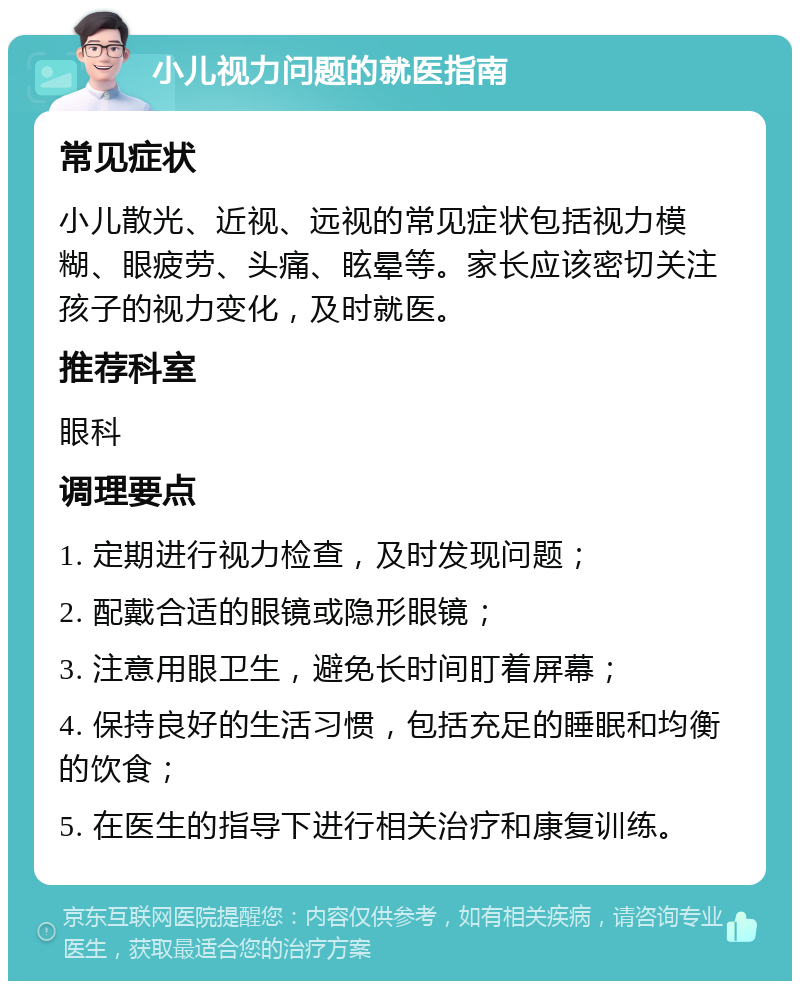 小儿视力问题的就医指南 常见症状 小儿散光、近视、远视的常见症状包括视力模糊、眼疲劳、头痛、眩晕等。家长应该密切关注孩子的视力变化，及时就医。 推荐科室 眼科 调理要点 1. 定期进行视力检查，及时发现问题； 2. 配戴合适的眼镜或隐形眼镜； 3. 注意用眼卫生，避免长时间盯着屏幕； 4. 保持良好的生活习惯，包括充足的睡眠和均衡的饮食； 5. 在医生的指导下进行相关治疗和康复训练。