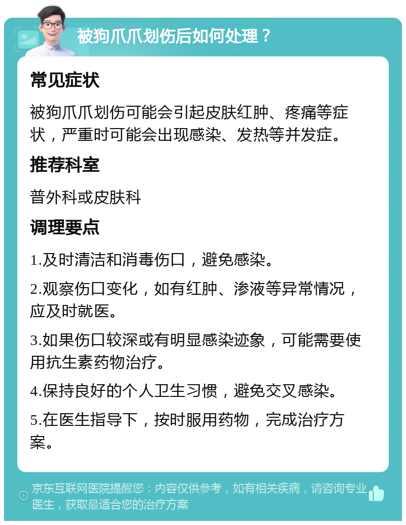 被狗爪爪划伤后如何处理？ 常见症状 被狗爪爪划伤可能会引起皮肤红肿、疼痛等症状，严重时可能会出现感染、发热等并发症。 推荐科室 普外科或皮肤科 调理要点 1.及时清洁和消毒伤口，避免感染。 2.观察伤口变化，如有红肿、渗液等异常情况，应及时就医。 3.如果伤口较深或有明显感染迹象，可能需要使用抗生素药物治疗。 4.保持良好的个人卫生习惯，避免交叉感染。 5.在医生指导下，按时服用药物，完成治疗方案。