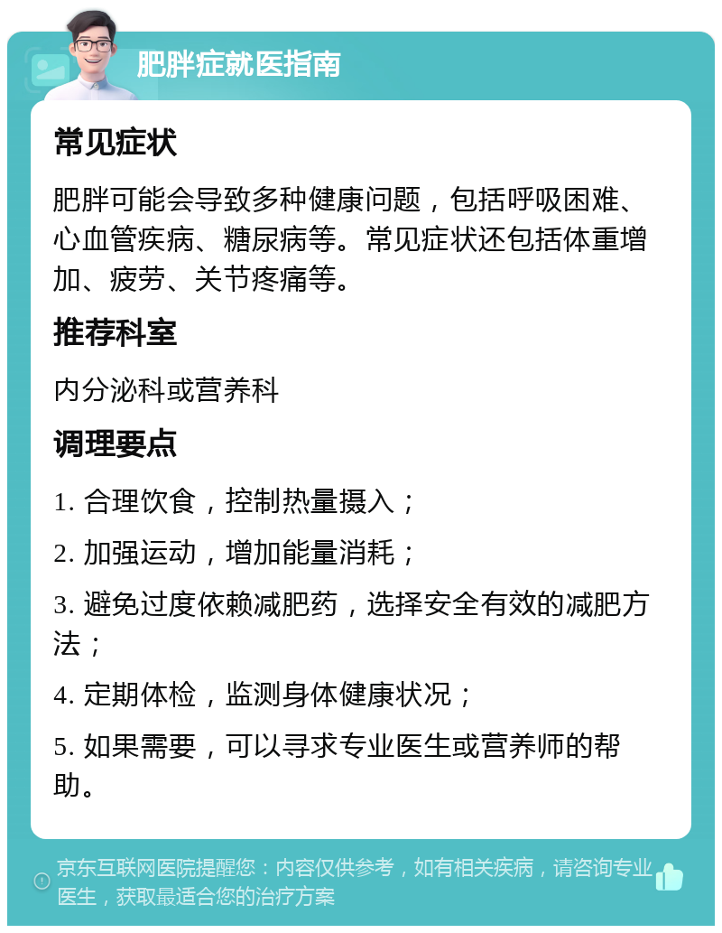 肥胖症就医指南 常见症状 肥胖可能会导致多种健康问题，包括呼吸困难、心血管疾病、糖尿病等。常见症状还包括体重增加、疲劳、关节疼痛等。 推荐科室 内分泌科或营养科 调理要点 1. 合理饮食，控制热量摄入； 2. 加强运动，增加能量消耗； 3. 避免过度依赖减肥药，选择安全有效的减肥方法； 4. 定期体检，监测身体健康状况； 5. 如果需要，可以寻求专业医生或营养师的帮助。