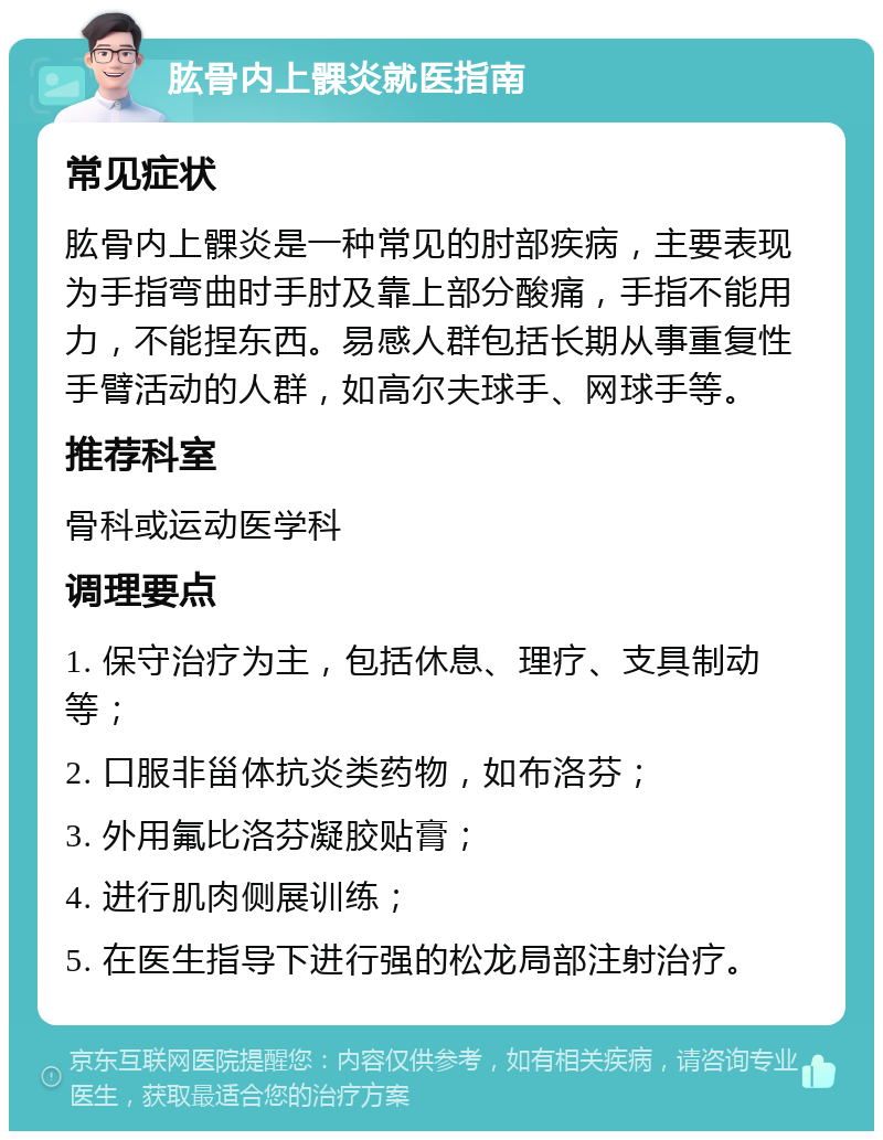 肱骨内上髁炎就医指南 常见症状 肱骨内上髁炎是一种常见的肘部疾病，主要表现为手指弯曲时手肘及靠上部分酸痛，手指不能用力，不能捏东西。易感人群包括长期从事重复性手臂活动的人群，如高尔夫球手、网球手等。 推荐科室 骨科或运动医学科 调理要点 1. 保守治疗为主，包括休息、理疗、支具制动等； 2. 口服非甾体抗炎类药物，如布洛芬； 3. 外用氟比洛芬凝胶贴膏； 4. 进行肌肉侧展训练； 5. 在医生指导下进行强的松龙局部注射治疗。