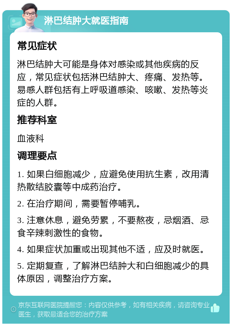 淋巴结肿大就医指南 常见症状 淋巴结肿大可能是身体对感染或其他疾病的反应，常见症状包括淋巴结肿大、疼痛、发热等。易感人群包括有上呼吸道感染、咳嗽、发热等炎症的人群。 推荐科室 血液科 调理要点 1. 如果白细胞减少，应避免使用抗生素，改用清热散结胶囊等中成药治疗。 2. 在治疗期间，需要暂停哺乳。 3. 注意休息，避免劳累，不要熬夜，忌烟酒、忌食辛辣刺激性的食物。 4. 如果症状加重或出现其他不适，应及时就医。 5. 定期复查，了解淋巴结肿大和白细胞减少的具体原因，调整治疗方案。